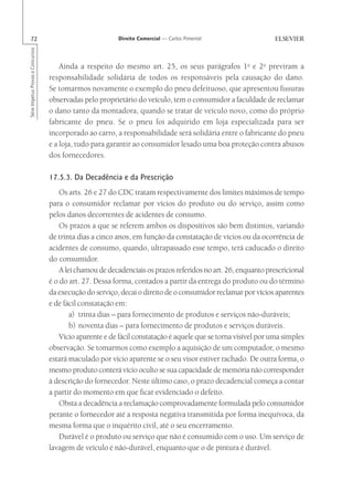 72                                                      Direito Comercial — Carlos Pimentel
Série Impetus Provas e Concursos




                                       Ainda a respeito do mesmo art. 25, os seus parágrafos 1o e 2o previram a
                                   responsabilidade solidária de todos os responsáveis pela causação do dano.
                                   Se tomarmos novamente o exemplo do pneu defeituoso, que apresentou fissuras
                                   observadas pelo proprietário do veículo, tem o consumidor a faculdade de reclamar
                                   o dano tanto da montadora, quando se tratar de veículo novo, como do próprio
                                   fabricante do pneu. Se o pneu foi adquirido em loja especializada para ser
                                   incorporado ao carro, a responsabilidade será solidária entre o fabricante do pneu
                                   e a loja, tudo para garantir ao consumidor lesado uma boa proteção contra abusos
                                   dos fornecedores.

                                   17.5.3. Da Decadência e da Prescrição
                                       Os arts. 26 e 27 do CDC tratam respectivamente dos limites máximos de tempo
                                   para o consumidor reclamar por vícios do produto ou do serviço, assim como
                                   pelos danos decorrentes de acidentes de consumo.
                                       Os prazos a que se referem ambos os dispositivos são bem distintos, variando
                                   de trinta dias a cinco anos, em função da constatação de vícios ou da ocorrência de
                                   acidentes de consumo, quando, ultrapassado esse tempo, terá caducado o direito
                                   do consumidor.
                                       A lei chamou de decadenciais os prazos referidos no art. 26, enquanto prescricional
                                   é o do art. 27. Dessa forma, contados a partir da entrega do produto ou do término
                                   da execução do serviço, decai o direito de o consumidor reclamar por vícios aparentes
                                   e de fácil constatação em:
                                           a) trinta dias – para fornecimento de produtos e serviços não-duráveis;
                                           b) noventa dias – para fornecimento de produtos e serviços duráveis.
                                       Vício aparente e de fácil constatação é aquele que se torna visível por uma simples
                                   observação. Se tomarmos como exemplo a aquisição de um computador, o mesmo
                                   estará maculado por vício aparente se o seu visor estiver rachado. De outra forma, o
                                   mesmo produto conterá vício oculto se sua capacidade de memória não corresponder
                                   à descrição do fornecedor. Neste último caso, o prazo decadencial começa a contar
                                   a partir do momento em que ficar evidenciado o defeito.
                                       Obsta a decadência a reclamação comprovadamente formulada pelo consumidor
                                   perante o fornecedor até a resposta negativa transmitida por forma inequívoca, da
                                   mesma forma que o inquérito civil, até o seu encerramento.
                                       Durável é o produto ou serviço que não é consumido com o uso. Um serviço de
                                   lavagem de veículo é não-durável, enquanto que o de pintura é durável.
 