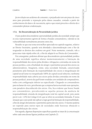 CAMPUS                            Capítulo 1 — Noções Gerais                           73




                                                                                       Série Impetus Provas e Concursos
   Já em relação aos acidentes de consumo, o prejudicado tem um prazo de cinco
anos para pretender a reparação pelos danos causados, contado a partir do
conhecimento do dano e de sua autoria, após o que estará prescrito o direito de o
consumidor pleitear a indenização.

17.6. Da Desconsideração da Personalidade Jurídica
    O juiz poderá desconsiderar a personalidade jurídica da sociedade sempre que
os seus representantes agirem de forma a fraudar consumidores, valendo-se da
vulnerabilidade normalmente presente entre eles.
    Ressalte-se que esse tema será melhor apreciado no capítulo seguinte, relativo
ao Direito Societário, quando será abordada a desconsideração com o fito de
resguardar os direitos dos credores em geral. Neste momento, contudo, vale a
pena uma visão rápida sobre ele, a fim de adaptá-lo ao Direito do Consumidor.
    Por conseguinte, podemos afirmar que desconsiderar a personalidade jurídica
de uma sociedade significa afastar momentaneamente a limitação da
responsabilidade dos sócios pelas dívidas e obrigações contraídas em nome da
pessoa jurídica, com a finalidade de atingir o patrimônio pessoal dos sócios ou
administradores. Imaginem, então, uma sociedade limitada, caracterizada
justamente pela limitação da responsabilidade dos sócios à integralização do
capital social (uma vez integralizado 100% do capital social subscrito, nenhuma
responsabilidade mais caberia aos sócios pelas dívidas contraídas em nome da
pessoa jurídica), através da qual foram vendidas cem unidades de computadores,
todos com configuração inferior ao especificado. Chegando os consumidores
para reclamar do vício, perceberam que a empresa havia encerrado suas operações,
com paradeiro desconhecido dos sócios. Ora, fica evidente que houve fraude
aos consumidores, prevalecendo-se aquelas pessoas da ausência de
responsabilidade oriunda da integralização total do capital social, pois assim
prevê o art. 1.052 do Código Civil, que se refere às sociedades limitadas. É nesta
situação que o juiz pode não aplicar a regra geral da limitação da responsabilidade,
a fim de atingir diretamente o patrimônio particular dos sócios. O mesmo poderia
ser repetido para outros tipos de sociedades onde houvesse obstáculo à
responsabilização dos sócios.
    Em seguida, algumas disposições específicas quando se tratar de (a conceituação
sobre cada uma dessas figuras jurídicas está Capítulo 2):
 