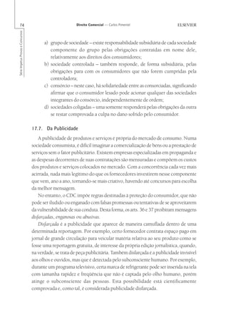 74                                                      Direito Comercial — Carlos Pimentel
Série Impetus Provas e Concursos




                                         a) grupo de sociedade – existe responsabilidade subsidiária de cada sociedade
                                            componente do grupo pelas obrigações contraídas em nome dele,
                                            relativamente aos direitos dos consumidores;
                                         b) sociedade controlada – também responde, de forma subsidiária, pelas
                                            obrigações para com os consumidores que não forem cumpridas pela
                                            controladora;
                                         c) consórcio – neste caso, há solidariedade entre as consorciadas, significando
                                            afirmar que o consumidor lesado pode acionar qualquer das sociedades
                                            integrantes do consórcio, independentemente de ordem;
                                         d) sociedades coligadas – uma somente responderá pelas obrigações da outra
                                            se restar comprovada a culpa no dano sofrido pelo consumidor.

                                   17.7. Da Publicidade
                                       A publicidade de produtos e serviços é própria do mercado de consumo. Numa
                                   sociedade consumista, é difícil imaginar a comercialização de bens ou a prestação de
                                   serviços sem o fator publicitário. Existem empresas especializadas em propaganda e
                                   as despesas decorrentes de suas contratações são mensuradas e compõem os custos
                                   dos produtos e serviços colocados no mercado. Com a concorrência cada vez mais
                                   acirrada, nada mais legítimo do que os fornecedores investirem nesse componente
                                   que vem, ano a ano, tornando-se mais criativo, havendo até concursos para escolha
                                   da melhor mensagem.
                                       No entanto, o CDC impõe regras destinadas à proteção do consumidor, que não
                                   pode ser iludido ou enganado com falsas promessas ou tentativas de se aproveitarem
                                   da vulnerabilidade de sua conduta. Desta forma, os arts. 36 e 37 proibiram mensagens
                                   disfarçadas, enganosas ou abusivas.
                                       Disfarçada é a publicidade que aparece de maneira camuflada dentro de uma
                                   determinada reportagem. Por exemplo, certo fornecedor contrata espaço pago em
                                   jornal de grande circulação para veicular matéria relativa ao seu produto como se
                                   fosse uma reportagem gratuita, de interesse da própria edição jornalística, quando,
                                   na verdade, se trata de peça publicitária. Também disfarçada é a publicidade invisível
                                   aos olhos e ouvidos, mas que é detectada pelo subconsciente humano. Por exemplo,
                                   durante um programa televisivo, certa marca de refrigerante pode ser inserida na tela
                                   com tamanha rapidez e freqüência que não é captada pelo olho humano, porém
                                   atinge o subconsciente das pessoas. Esta possibilidade está cientificamente
                                   comprovada e, como tal, é considerada publicidade disfarçada.
 