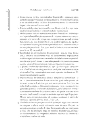 76                                                Direito Comercial — Carlos Pimentel
Série Impetus Provas e Concursos




                                   a) Conhecimento prévio e exposição clara do conteúdo – imaginem certos
                                      contratos de seguro nos quais a seguradora coloca em letras microscópicas
                                      e nas entrelinhas certas cláusulas de comprometimento do consumidor
                                      imperceptíveis numa leitura normal.
                                   b) Interpretação favorável ao consumidor – na dúvida, o juiz deve interpretar
                                      as cláusulas contratuais de forma a beneficiar o consumidor.
                                   c) Declarações de vontade apartadas vinculam o fornecedor – mesmo que
                                      não haja ainda a celebração de contrato de consumo, documento escrito e
                                      assinado pelo fornecedor obriga-o ao cumprimento do que nele constar.
                                      Por exemplo, no caso do aparelho de som levado à reparação, na hipótese
                                      de o prestador do serviço fornecer orçamento escrito, a ele se vinculará, ao
                                      menos pelo prazo de dez dias, que é a validade do orçamento, conforme
                                      prevê o art. 40, parágrafo 1o.
                                   d) Possibilidade de arrependimento do consumidor – este, no prazo de sete
                                      dias, a contar de sua assinatura ou do ato de recebimento do produto ou
                                      serviço, sempre que a contratação ocorrer fora do estabelecimento empresarial,
                                      especialmente por telefone ou em domicílio, pode desistir do contrato, quando
                                      deverão ser devolvidos os valores já pagos, corrigidos monetariamente.
                                   e) A garantia contratual é complementar à legal – já foi dito que o fornecedor
                                      tem a faculdade de oferecer garantia adicional pelos produtos ou serviços
                                      contratados. Essa, contudo, deve ser somada à garantia prevista no art. 26,
                                      já exposta em item antecedente.
                                   f) Impossibilidade de renúncia de direitos por parte do consumidor – o
                                      art. 51 discrimina uma série de atos ineficazes, quase todos girando em
                                      torna da renúncia de direitos por parte do consumidor. Pois bem, são
                                      nulas de pleno direito as cláusulas contratuais que visem a subtrair direitos
                                      garantidos por lei ao consumidor. Por exemplo, certo fornecedor promete
                                      aos consumidores bens de consumo durável por preços inferiores ao de
                                      mercado, desde que eles renunciem ao direito à garantia legal do produto.
                                      Mesmo que o consumidor assine tal contrato, continuará o fornecedor
                                      vinculado à garantia prevista no art. 26 do CDC.
                                   g) Nulidade de cláusula para perda total de prestações pagas – em contratos
                                      de compra e venda de móveis ou imóveis, ou de alienação fiduciária em
                                      garantia, consideram-se nulas de pleno direito as cláusulas que estabeleçam
                                      a perda total das prestações pagas em benefício do credor que, em razão
                                      do inadimplemento do comprador, pleitear a resolução do contrato e a
                                      retomada do produto alienado.
 
