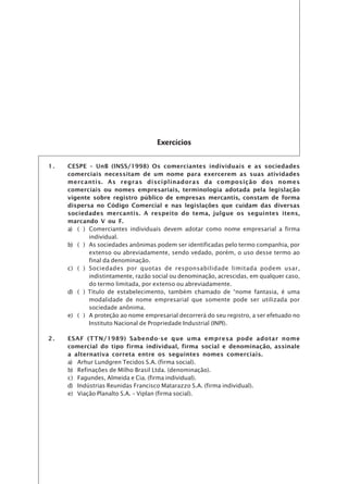 Exercícios

1.   CESPE – UnB (INSS/1998) Os comerciantes individuais e as sociedades
     comerciais necessitam de um nome para exercerem as suas atividades
     mercantis. As regras disciplinadoras da composição dos nomes
     comerciais ou nomes empresariais, terminologia adotada pela legislação
     vigente sobre registro público de empresas mercantis, constam de forma
     dispersa no Código Comercial e nas legislações que cuidam das diversas
     sociedades mercantis. A respeito do tema, julgue os seguintes itens,
     marcando V ou F.
     a) ( ) Comerciantes individuais devem adotar como nome empresarial a firma
            individual.
     b) ( ) As sociedades anônimas podem ser identificadas pelo termo companhia, por
            extenso ou abreviadamente, sendo vedado, porém, o uso desse termo ao
            final da denominação.
     c) ( ) Sociedades por quotas de responsabilidade limitada podem usar,
            indistintamente, razão social ou denominação, acrescidas, em qualquer caso,
            do termo limitada, por extenso ou abreviadamente.
     d) ( ) Título de estabelecimento, também chamado de “nome fantasia, é uma
            modalidade de nome empresarial que somente pode ser utilizada por
            sociedade anônima.
     e) ( ) A proteção ao nome empresarial decorrerá do seu registro, a ser efetuado no
            Instituto Nacional de Propriedade Industrial (INPI).

2.   ESAF (TTN/1989) Sabendo-se que uma empresa pode adotar nome
     comercial do tipo firma individual, firma social e denominação, assinale
     a alternativa correta entre os seguintes nomes comerciais.
     a) Arhur Lundgren Tecidos S.A. (firma social).
     b) Refinações de Milho Brasil Ltda. (denominação).
     c) Fagundes, Almeida e Cia. (firma individual).
     d) Indústrias Reunidas Francisco Matarazzo S.A. (firma individual).
     e) Viação Planalto S.A. – Viplan (firma social).
 