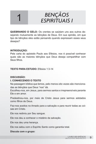 BENÇÃOS
     1                      ESPIRITUAIS I
QUEBRANDO O GELO: Os crentes se saúdam uns aos outros de-
sejando mutuamente as bênçãos de Deus. Em sua opinião, em que
tipo de bênçãos eles estão pensando quando expressam esses seus
desejos?


INTRODUÇÃO:
Pela carta do apóstolo Paulo aos Efésios, nos é possível conhecer
quais são as maiores bênçãos que Deus deseja compartilhar com
Seus filhos.


TEXTO PARA ESTUDO: Efésios 1:3-14


DISCUSSÃO:
I. CONHECENDO O TEXTO
Na passagem bíblica que lemos, pelo menos oito vezes são menciona-
das as bênçãos que Deus “nos” dá.
Escolheu-nos, em Jesus, para sermos santos e irrepreensíveis perante
Ele e em amor.
Predestinou-nos, por meio de Cristo Jesus para sermos adotados
como filhos de Deus.
Fez-nos aceitos no Amado para a salvação e para reunir todas as coi-
sas em Cristo.
Ele nos redimiu por Seu sangue.
Ele nos deu a conhecer o mistério da salvação.
Ele nos deu uma herança.
Ele nos selou com o Espírito Santo como garantia total.
Discuta com o grupo:

                                                      LIVRO DE EFÉSIOS                 9
                                                  SÉRIE DE ESTUDOS TRIMESTRAIS DE PG
 