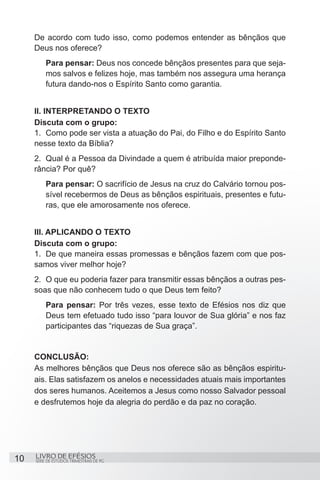 De acordo com tudo isso, como podemos entender as bênçãos que
     Deus nos oferece?
         Para pensar: Deus nos concede bênçãos presentes para que seja-
         mos salvos e felizes hoje, mas também nos assegura uma herança
         futura dando-nos o Espírito Santo como garantia.


     II. INTERPRETANDO O TEXTO
     Discuta com o grupo:
     1.	 Como pode ser vista a atuação do Pai, do Filho e do Espírito Santo
     nesse texto da Bíblia?
     2.	 Qual é a Pessoa da Divindade a quem é atribuída maior preponde-
     rância? Por quê?
         Para pensar: O sacrifício de Jesus na cruz do Calvário tornou pos-
         sível recebermos de Deus as bênçãos espirituais, presentes e futu-
         ras, que ele amorosamente nos oferece.


     III. APLICANDO O TEXTO
     Discuta com o grupo:
     1.	 De que maneira essas promessas e bênçãos fazem com que pos-
     samos viver melhor hoje?
     2.	 O que eu poderia fazer para transmitir essas bênçãos a outras pes-
     soas que não conhecem tudo o que Deus tem feito?
         Para pensar: Por três vezes, esse texto de Efésios nos diz que
         Deus tem efetuado tudo isso “para louvor de Sua glória” e nos faz
         participantes das “riquezas de Sua graça”.


     CONCLUSÃO:
     As melhores bênçãos que Deus nos oferece são as bênçãos espiritu-
     ais. Elas satisfazem os anelos e necessidades atuais mais importantes
     dos seres humanos. Aceitemos a Jesus como nosso Salvador pessoal
     e desfrutemos hoje da alegria do perdão e da paz no coração.




10   LIVRO DE EFÉSIOS
     SÉRIE DE ESTUDOS TRIMESTRAIS DE PG
 