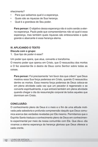 nhecimento?
     •	 Para que saibamos qual é a esperança.
     •	 Quais são as riquezas de Sua herança.
     •	 Qual é a grandeza de Seu poder.

         Para pensar: O objetivo dessa esperança não é outro senão a eter-
         na esperança. Paulo pede que compreendamos não só qual é essa
         esperança, mas também quais riquezas são entesouradas e quão
         grande e abarcante é essa herança eterna.


     III. APLICANDO O TEXTO
     Discuta com o grupo:
     1.	 Que tipo de poder é esse?
     Um poder que opera, que atua, converte e transforma.
     O mesmo poder que operou em Cristo, que O ressuscitou dos mortos
     e O fez assentar-Se à destra de Deus como Senhor sobre todas as
     coisas.

         Para pensar: Foi precisamente “em favor dos que crêem” que Deus
         mostrou essa Sua força poderosa em Cristo, quando O ressuscitou
         dentre os mortos. Essa mesma força poderosa de Deus coloca-se
         em plena atividade cada vez que um pecador é regenerado e se
         converte espiritualmente, e que entrará também em plena atividade
         quando chegar o dia da ressurreição corporal de todos aqueles que
         dormiram em Cristo.


     CONCLUSÃO:
     O conhecimento pleno de Deus é o meio e o fim de uma atitude moti-
     vada pela sabedoria e profunda compreensão daquilo que Deus comu-
     nica acerca das verdades reveladas por Ele mesmo. Permitamos que o
     Espírito Santo traduza o conhecimento pleno de Deus em conhecimen-
     to experimental por meio da nossa comunhão com Ele. Que dia-a -dia
     vivamos a eterna esperança da herança gloriosa que Deus oferece a
     cada crente.




12   LIVRO DE EFÉSIOS
     SÉRIE DE ESTUDOS TRIMESTRAIS DE PG
 