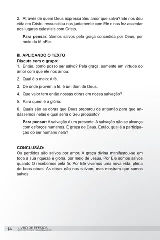 2.	 Através de quem Deus expressa Seu amor que salva? Ele nos deu
     vida em Cristo, ressuscitou-nos juntamente com Ele e nos fez assentar
     nos lugares celestiais com Cristo.
          Para pensar: Somos salvos pela graça concedida por Deus, por
          meio da fé nEle.


     III. APLICANDO O TEXTO
     Discuta com o grupo:
     1.	 Então, como posso ser salvo? Pela graça, somente em virtude do
     amor com que ele nos amou.
     2.	 Qual é o meio: A fé.
     3.	 De onde provém a fé: é um dom de Deus.
     4.	 Que valor tem então nossas obras em nossa salvação?
     5.	 Para quem é a glória.
     6.	 Quais são as obras que Deus preparou de antemão para que an-
     dássemos nelas e qual seria o Seu propósito?
          Para pensar: A salvação é um presente. A salvação não se alcança
          com esforços humanos. É graça de Deus. Então, qual é a participa-
          ção do ser humano nela?


     CONCLUSÃO:
     Os perdidos são salvos por amor. A graça divina manifestou-se em
     toda a sua riqueza e glória, por meio de Jesus. Por Ele somos salvos
     quando O recebemos pela fé. Por Ele vivemos uma nova vida, plena
     de boas obras. As obras não nos salvam, mas mostram que somos
     salvos.




14   LIVRO DE EFÉSIOS
     SÉRIE DE ESTUDOS TRIMESTRAIS DE PG
 