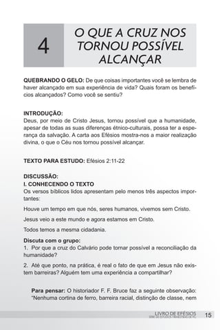 O QUE A CRUZ NOS
     4              TORNOU POSSÍVEL
                       ALCANÇAR
QUEBRANDO O GELO: De que coisas importantes você se lembra de
haver alcançado em sua experiência de vida? Quais foram os benefí-
cios alcançados? Como você se sentiu?


INTRODUÇÃO:
Deus, por meio de Cristo Jesus, tornou possível que a humanidade,
apesar de todas as suas diferenças étnico-culturais, possa ter a espe-
rança da salvação. A carta aos Efésios mostra-nos a maior realização
divina, o que o Céu nos tornou possível alcançar.


TEXTO PARA ESTUDO: Efésios 2:11-22

DISCUSSÃO:
I. CONHECENDO O TEXTO
Os versos bíblicos lidos apresentam pelo menos três aspectos impor-
tantes:
Houve um tempo em que nós, seres humanos, vivemos sem Cristo.
Jesus veio a este mundo e agora estamos em Cristo.
Todos temos a mesma cidadania.
Discuta com o grupo:
1.	 Por que a cruz do Calvário pode tornar possível a reconciliação da
humanidade?
2.	 Até que ponto, na prática, é real o fato de que em Jesus não exis-
tem barreiras? Alguém tem uma experiência a compartilhar?


   Para pensar: O historiador F. F. Bruce faz a seguinte observação:
   “Nenhuma cortina de ferro, barreira racial, distinção de classe, nem

                                                       LIVRO DE EFÉSIOS                 15
                                                   SÉRIE DE ESTUDOS TRIMESTRAIS DE PG
 