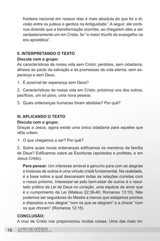 fronteira nacional em nossos dias é mais absoluta do que foi a di-
         visão entre os judeus e gentios na Antiguidade.” A seguir, ele conti-
         nua dizendo que a transformação ocorrida, ao chegarem eles a ser
         verdadeiramente um em Cristo, foi “o maior triunfo do evangelho na
         era apostólica”.


     II. INTERPRETANDO O TEXTO
     Discuta com o grupo:
     As características de nossa vida sem Cristo: perdidos, sem cidadania,
     alheios ao pacto da salvação e às promessas de vida eterna, sem es-
     perança e sem Deus.
     1.	 É possível ter esperança sem Deus?
     2.	 Características de nossa vida em Cristo: próximos uns dos outros,
     pacíficos, um só povo, uma nova pessoa.
     3.	 Quais ordenanças humanas foram abolidas? Por quê?


     III. APLICANDO O TEXTO
     Discuta com o grupo:
     Graças a Jesus, agora existe uma única cidadania para aqueles que
     nEle crêem.
     1.	 O que chegamos a ser? Por quê?
     2.	 Sobre quais novas ordenanças edificamos os membros da família
     de Deus? Edificamos sobre as Escrituras (apóstolos e profetas, e em
     Jesus Cristo).
         Para pensar: Um interesse amável e genuíno para com as alegrias
         e tristezas de outros é uma virtude cristã fundamental. Na realidade,
         é a base sobre a qual descansam todas as relações corretas com
         o nosso próximo. Interessar-se pelo bem-estar de outros é o resul-
         tado prático da Lei de Deus no coração, uma espécie de amor que
         é o cumprimento da Lei (Mateus 22:39-40; Romanos 13:10). Não
         podemos ser seguidores do Mestre a menos que estejamos prontos
         e dispostos a nos alegrar “com os que se alegram” e a chorar “com
         os que choram” (Romanos 12:15).
     CONCLUSÃO:
     A cruz de Cristo nos proporcionou muitas coisas. Uma das mais im-

16   LIVRO DE EFÉSIOS
     SÉRIE DE ESTUDOS TRIMESTRAIS DE PG
 