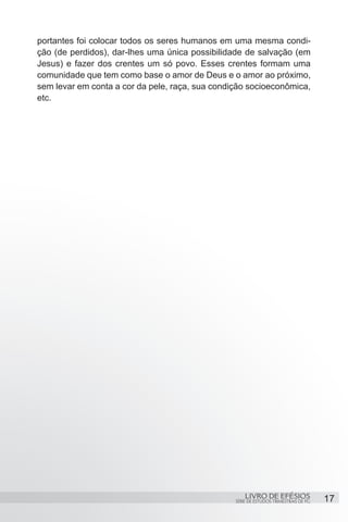 portantes foi colocar todos os seres humanos em uma mesma condi-
ção (de perdidos), dar-lhes uma única possibilidade de salvação (em
Jesus) e fazer dos crentes um só povo. Esses crentes formam uma
comunidade que tem como base o amor de Deus e o amor ao próximo,
sem levar em conta a cor da pele, raça, sua condição socioeconômica,
etc.




                                                     LIVRO DE EFÉSIOS                 17
                                                 SÉRIE DE ESTUDOS TRIMESTRAIS DE PG
 