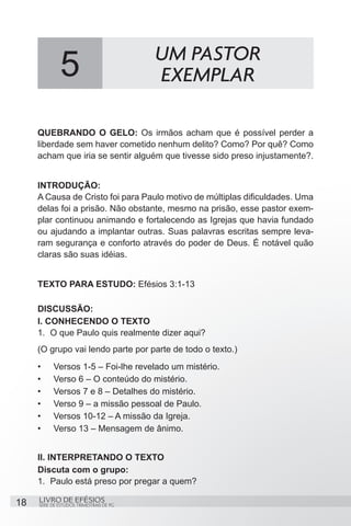 UM PASTOR
              5                           EXEMPLAR

     QUEBRANDO O GELO: Os irmãos acham que é possível perder a
     liberdade sem haver cometido nenhum delito? Como? Por quê? Como
     acham que iria se sentir alguém que tivesse sido preso injustamente?.


     INTRODUÇÃO:
     A Causa de Cristo foi para Paulo motivo de múltiplas dificuldades. Uma
     delas foi a prisão. Não obstante, mesmo na prisão, esse pastor exem-
     plar continuou animando e fortalecendo as Igrejas que havia fundado
     ou ajudando a implantar outras. Suas palavras escritas sempre leva-
     ram segurança e conforto através do poder de Deus. É notável quão
     claras são suas idéias.


     TEXTO PARA ESTUDO: Efésios 3:1-13

     DISCUSSÃO:
     I. CONHECENDO O TEXTO
     1.	 O que Paulo quis realmente dizer aqui?
     (O grupo vai lendo parte por parte de todo o texto.)
     •	    Versos 1-5 – Foi-lhe revelado um mistério.
     •	    Verso 6 – O conteúdo do mistério.
     •	    Versos 7 e 8 – Detalhes do mistério.
     •	    Verso 9 – a missão pessoal de Paulo.
     •	    Versos 10-12 – A missão da Igreja.
     •	    Verso 13 – Mensagem de ânimo.


     II. INTERPRETANDO O TEXTO
     Discuta com o grupo:
     1.	 Paulo está preso por pregar a quem?

18   LIVRO DE EFÉSIOS
     SÉRIE DE ESTUDOS TRIMESTRAIS DE PG
 