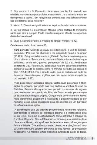 2.	 Nos versos 1 a 5, Paulo diz claramente que lhe foi revelado um
mistério, comunicado por profetas e apóstolos... e o mistério é que se
deve pregar a todos... Em relação aos gentios, que três palavras Paulo
usa ao detalhar esse mistério?
3.	 Verso 6: Discutir o significado e as implicações de cada uma delas.
4.	 Ler os versos 7-9 e comentar. Mesmo tendo certeza do ministério
santo que tem a cumprir, Paulo manifesta alguma atitude de superiori-
dade devido a isso?
5.	 Qual é, segundo Paulo, a missão da Igreja? Versos 10-12.
Qual é o conselho final: Verso 13.
   Para pensar: “Quando Jó ouviu do redemoinho, a voz do Senhor,
   exclamou: ‘Por isso me abomino e me arrependo no pó e na cinza”
   (Jó 42:6). Foi quando Isaías viu a glória do Senhor e ouviu os queru-
   bins a clamar – ‘Santo, santo, santo é o Senhor dos exércitos’ - que
   exclamou: ‘Ai de mim, que vou perecendo!’ (Is 6:3 e 5). Arrebatado
   ao terceiro Céu, Paulo ouviu coisas que não era possível ao homem
   proferir e fala de si mesmo como ‘o mínimo de todos os santos’ II
   Cor. 12:2-4; Ef 3:8. Foi o amado João, que se reclinou ao peito de
   Jesus, e Lhe contemplou a glória, que caiu como morto aos pés de
   um anjo (Ap 1:17).
   “Não pode haver exaltação própria, jactanciosa pretensão à liber-
   tação do pecado, por parte dos que andam à sombra da cruz do
   Calvário. Sentem eles que foi seu pecado o causador da agonia
   que quebrantou o coração do Filho de Deus, e este pensamento
   os levará à humilhação própria. Os que mais perto vivem de Jesus,
   mais claramente discernem a fragilidade e pecaminosidade do ser
   humano, e sua única esperança está nos méritos de um Salvador
   crucificado e ressurgido.
   “A santificação que ora adquire preeminência no mundo religioso,
   traz consigo o espírito de exaltação própria e o desrespeito pela
   lei de Deus, os quais a estigmatizam como estranha à religião da
   Escritura Sagrada. Seus defensores ensinam que a santificação é
   obra instantânea, pela qual, mediante a fé apenas, alcançam per-
   feita santidade. ‘Crede tão-somente’, dizem, ’e a bênção será vos-
   sa’. Nenhum outro esforço, por parte do que recebe, se pressupõe
   necessário. Ao mesmo tempo negam a autoridade da lei de Deus,

                                                        LIVRO DE EFÉSIOS                 19
                                                    SÉRIE DE ESTUDOS TRIMESTRAIS DE PG
 