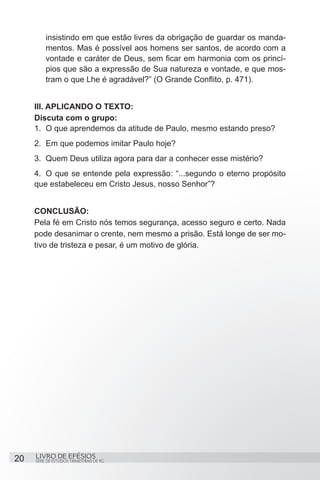 insistindo em que estão livres da obrigação de guardar os manda-
         mentos. Mas é possível aos homens ser santos, de acordo com a
         vontade e caráter de Deus, sem ficar em harmonia com os princí-
         pios que são a expressão de Sua natureza e vontade, e que mos-
         tram o que Lhe é agradável?” (O Grande Conflito, p. 471).


     III. APLICANDO O TEXTO:
     Discuta com o grupo:
     1.	 O que aprendemos da atitude de Paulo, mesmo estando preso?
     2.	 Em que podemos imitar Paulo hoje?
     3.	 Quem Deus utiliza agora para dar a conhecer esse mistério?
     4.	 O que se entende pela expressão: “...segundo o eterno propósito
     que estabeleceu em Cristo Jesus, nosso Senhor”?


     CONCLUSÃO:
     Pela fé em Cristo nós temos segurança, acesso seguro e certo. Nada
     pode desanimar o crente, nem mesmo a prisão. Está longe de ser mo-
     tivo de tristeza e pesar, é um motivo de glória.




20   LIVRO DE EFÉSIOS
     SÉRIE DE ESTUDOS TRIMESTRAIS DE PG
 