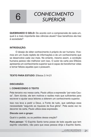 CONHECIMENTO
     6                    SUPERIOR

QUEBRANDO O GELO: De acordo com a compreensão de cada um,
qual é a mais importante das ciências atuais? Que benefícios ela traz
à sociedade?


INTRODUÇÃO:
	     O desejo de obter conhecimento é próprio do ser humano. Vive-
mos em um mudo repleto de informações e de um conhecimento que
se desenvolve cada vez mais. No entanto, mesmo assim, a condição
humana parece não melhorar com isso. O autor da carta aos Efésios
apresenta um conhecimento superior que é capaz de transformar vidas
e tornar felizes aqueles que o possuem.


TEXTO PARA ESTUDO: Efésios 3:14-21


DISCUSSÃO:
I. CONHECENDO O TEXTO
Pela terceira vez nessa carta, Paulo utiliza a expressão “por esta Cau-
sa”. Sem dúvida, ele tem motivos e razões mais que suficientes para
escrever e ajudar seus leitores a obterem um conhecimento superior.
Isso nos leva a pedir a Deus, a Fonte de tudo, que satisfaça essa
necessidade “segundo as riquezas da Sua glória”. Pela sexta vez no
decorrer da carta, Paulo utiliza essa expressão.
Discuta com o grupo:
Qual é o pedido, ou os pedidos dessa oração?
Para pensar: “O Espírito Santo toma posse de todo aquele que tem
espírito voluntário, não para que essa pessoa dirija o Espírito Santo,

                                                       LIVRO DE EFÉSIOS                 21
                                                   SÉRIE DE ESTUDOS TRIMESTRAIS DE PG
 