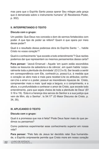 mas para que o Espírito Santo possa operar Seu milagre pela graça
     que é derramada sobre o instrumento humano” (E Recebereis Poder,
     p. 302).


     II. INTERPRETANDO O TEXTO
     Discuta com o grupo:
     Um pedido: Que Deus nos conceda o dom de sermos fortalecidos com
     poder. A que tipo de poder se refere? Quem é que opera por meio
     desse poder?
     Qual é o resultado dessa poderosa obra do Espírito Santo: “... habite
     Cristo no vosso coração”?
     Qual é o conhecimento “que excede a todo entendimento”? Que razões
     podemos dar que representem os mesmos pensamentos dessa carta?
     Para pensar: “Jeová Emanuel - Aquele ‘em quem estão escondidos
     todos os tesouros da sabedoria e da ciência’, em quem habita ‘corpo-
     ralmente toda a plenitude da divindade’ (Cl 2:3 e 9). Ser levado a sentir
     em correspondência com Ele, conhecê-Lo, possuí-Lo, à medida que
     o coração se abre mais e mais para receber-Lhe os atributos; conhe-
     cer-Lhe o amor e o poder, possuir as insondáveis riquezas de  Cristo,
     compreender mais e mais ‘qual seja a largura, e o comprimento, e a
     altura, e a profundidade e conhecer o amor de Cristo, que excede todo
     entendimento, para que sejais cheios de toda a plenitude de Deus’ (Ef
     3:18 e 19). ‘Esta é a herança dos servos do Senhor e a sua justiça que
     vem de Mim, diz o Senhor’. Is 54:17” (O Maior Discurso de Cristo, p.
     34, 35).


     III. APLICANDO O TEXTO
     Discuta com o grupo:
     Qual é a promessa que nos é feita? Pode Deus fazer mais do que pe-
     dimos ou pensamos?
     Como podemos experimentar esse conhecimento superior em nossa
     vida?
     Para pensar: “Pelo fato de Jesus ter decidido reter Sua humanida-
     de, o Espírito onipresente permite que Cristo more em nosso coração
22   LIVRO DE EFÉSIOS
     SÉRIE DE ESTUDOS TRIMESTRAIS DE PG
 