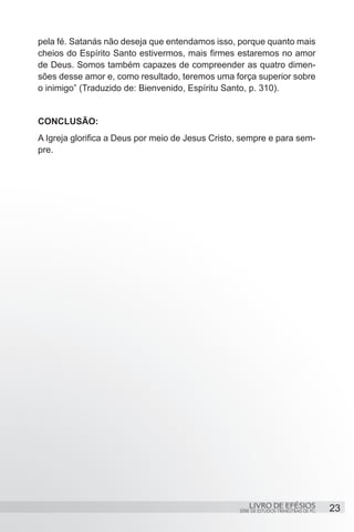 pela fé. Satanás não deseja que entendamos isso, porque quanto mais
cheios do Espírito Santo estivermos, mais firmes estaremos no amor
de Deus. Somos também capazes de compreender as quatro dimen-
sões desse amor e, como resultado, teremos uma força superior sobre
o inimigo” (Traduzido de: Bienvenido, Espíritu Santo, p. 310).


CONCLUSÃO:
A Igreja glorifica a Deus por meio de Jesus Cristo, sempre e para sem-
pre.




                                                      LIVRO DE EFÉSIOS                 23
                                                  SÉRIE DE ESTUDOS TRIMESTRAIS DE PG
 