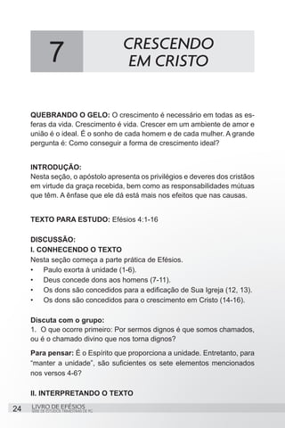 CRESCENDO
              7                            EM CRISTO

     QUEBRANDO O GELO: O crescimento é necessário em todas as es-
     feras da vida. Crescimento é vida. Crescer em um ambiente de amor e
     união é o ideal. É o sonho de cada homem e de cada mulher. A grande
     pergunta é: Como conseguir a forma de crescimento ideal?


     INTRODUÇÃO:
     Nesta seção, o apóstolo apresenta os privilégios e deveres dos cristãos
     em virtude da graça recebida, bem como as responsabilidades mútuas
     que têm. A ênfase que ele dá está mais nos efeitos que nas causas.


     TEXTO PARA ESTUDO: Efésios 4:1-16

     DISCUSSÃO:
     I. CONHECENDO O TEXTO
     Nesta seção começa a parte prática de Efésios.
     •	 Paulo exorta à unidade (1-6).
     •	 Deus concede dons aos homens (7-11).
     •	 Os dons são concedidos para a edificação de Sua Igreja (12, 13).
     •	 Os dons são concedidos para o crescimento em Cristo (14-16).

     Discuta com o grupo:
     1.	 O que ocorre primeiro: Por sermos dignos é que somos chamados,
     ou é o chamado divino que nos torna dignos?
     Para pensar: É o Espírito que proporciona a unidade. Entretanto, para
     “manter a unidade”, são suficientes os sete elementos mencionados
     nos versos 4-6?

     II. INTERPRETANDO O TEXTO

24   LIVRO DE EFÉSIOS
     SÉRIE DE ESTUDOS TRIMESTRAIS DE PG
 