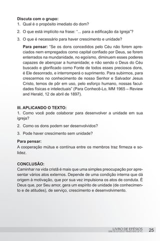 Discuta com o grupo:
1.	 Qual é o propósito imediato do dom?
2.	 O que está implícito na frase: “... para a edificação da Igreja”?
3.	 O que é necessário para haver crescimento e unidade?
   Para pensar: “Se os dons concedidos pelo Céu não forem apre-
   ciados nem empregados como capital confiado por Deus, se forem
   enterrados na mundanidade, no egoísmo, diminuem esses poderes
   capazes de abençoar a humanidade; e não sendo o Deus do Céu
   buscado e glorificado como Fonte de todos esses preciosos dons,
   é Ele desonrado, e interromperá o suprimento. Para subirmos, para
   crescermos no conhecimento de nosso Senhor e Salvador Jesus
   Cristo, temos de pôr em uso, pelo esforço humano, nossas facul-
   dades físicas e intelectuais” (Para Conhecê-Lo, MM 1965 – Review
   and Herald, 12 de abril de 1897).


III. APLICANDO O TEXTO:
1.	 Como você pode colaborar para desenvolver a unidade em sua
igreja?
2.	 Como os dons podem ser desenvolvidos?
3.	 Pode haver crescimento sem unidade?
Para pensar:
A cooperação mútua e contínua entre os membros traz firmeza e so-
lidez.

CONCLUSÃO:
Caminhar na vida cristã é mais que uma simples preocupação por apre-
sentar vários atos externos. Depende de uma condição interna que dá
origem à motivação, que por sua vez impulsiona os atos de conduta. É
Deus que, por Seu amor, gera um espírito de unidade (de conhecimen-
to e de atitudes), de serviço, crescimento e desenvolvimento.




                                                          LIVRO DE EFÉSIOS                 25
                                                      SÉRIE DE ESTUDOS TRIMESTRAIS DE PG
 