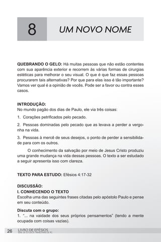 8                           UM NOVO NOME


     QUEBRANDO O GELO: Há muitas pessoas que não estão contentes
     com sua aparência exterior e recorrem às várias formas de cirurgias
     estéticas para melhorar o seu visual. O que é que faz essas pessoas
     procurarem tais alternativas? Por que para elas isso é tão importante?
     Vamos ver qual é a opinião de vocês. Pode ser a favor ou contra esses
     casos.


     INTRODUÇÃO:
     No mundo pagão dos dias de Paulo, ele via três coisas:
     1.	 Corações petrificados pelo pecado.
     2.	 Pessoas dominadas pelo pecado que as levava a perder a vergo-
     nha na vida.
     3.	 Pessoas à mercê de seus desejos, o ponto de perder a sensibilida-
     de para com os outros.
     	    O conhecimento da salvação por meio de Jesus Cristo produziu
     uma grande mudança na vida dessas pessoas. O texto a ser estudado
     a seguir apresenta isso com clareza.


     TEXTO PARA ESTUDO: Efésios 4:17-32

     DISCUSSÃO:
     I. CONHECENDO O TEXTO
     Escolha uma das seguintes frases citadas pelo apóstolo Paulo e pense
     em seu conteúdo.
     Discuta com o grupo:
     1.	 “... na vaidade dos seus próprios pensamentos” (tendo a mente
     ocupada com coisas vazias).

26   LIVRO DE EFÉSIOS
     SÉRIE DE ESTUDOS TRIMESTRAIS DE PG
 