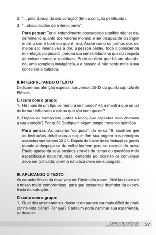2.	 “... pela dureza do seu coração” (têm o coração petrificado).
3.	 “...obscurecidos de entendimento”.
   Para pensar: Ter o “entendimento obscurecido significa não ter dis-
   cernimento quanto aos valores morais; é ser incapaz de distinguir
   entre o que é bom e o que é mau. Assim como os joelhos dos ca-
   melos são insensíveis à dor, a pessoa perdeu toda a consciência
   em relação ao pecado, perdeu sua sensibilidade no que diz respeito
   às coisas morais e espirituais. Pode-se dizer que há um abando-
   no, uma completa indulgência, e a pessoa já não sente mais a sua
   consciência culpada.


II. INTERPRETANDO O TEXTO
Dedicaremos atenção especial aos versos 25-32 do quarto capítulo de
Efésios
Discuta com o grupo:
1.	 Há mais de um tipo de mentira no mundo? Há a mentira que se diz
de forma deliberada e outras que são sem querer?
2.	 Depois de termos lido juntos o texto, que aspectos mais chamam
a sua atenção? Por quê? Dediquem algum tempo trocando opiniões.
   Para pensar: As palavras “os quais”, do verso 19, mostram que
   as instruções detalhadas a seguir têm sua origem nos princípios
   expostos nos versos 20-24. Depois de haver dado instruções gerais
   quanto a despojar-se do velho homem para se revestir do novo,
   Paulo apresenta seus ensinos através de temas ou questões mais
   específicas.A nova natureza, conferida por ocasião da conversão
   deve ser cultivada; a velha natureza deve ser subjugada.


III. APLICANDO O TEXTO
As características da nova vida em Cristo são claras. Vivê-las deve ser
o nosso maior compromisso, para que possamos desfrutar da experi-
ência da salvação.
Discuta com o grupo:
1.	 Qual dos ensinamentos desse texto parece ser mais difícil de prati-
car na vida diária? Por quê? Cada um pode partilhar sua experiência,
se desejar.

                                                        LIVRO DE EFÉSIOS                 27
                                                    SÉRIE DE ESTUDOS TRIMESTRAIS DE PG
 