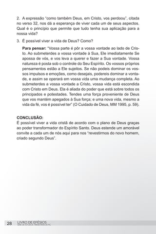 2.	 A expressão “como também Deus, em Cristo, vos perdoou”, citada
     no verso 32, nos dá a esperança de viver cada um de seus aspectos.
     Qual é o princípio que permite que tudo tenha sua aplicação para a
     nossa vida?
     3.	 É possível viver a vida de Deus? Como?
         Para pensar: “Vossa parte é pôr a vossa vontade ao lado de Cris-
         to. Ao submeterdes a vossa vontade à Sua, Ele imediatamente Se
         apossa de vós, e vos leva a querer e fazer a Sua vontade. Vossa
         natureza é posta sob o controle do Seu Espírito. Os vossos próprios
         pensamentos estão a Ele sujeitos. Se não podeis dominar os vos-
         sos impulsos e emoções, como desejais, podereis dominar a vonta-
         de, e assim se operará em vossa vida uma mudança completa. Ao
         submeterdes a vossa vontade a Cristo, vossa vida está escondida
         com Cristo em Deus. Ela é aliada do poder que está sobre todos os
         principados e potestades. Tendes uma força proveniente de Deus
         que vos mantém apegados à Sua força; e uma nova vida, mesmo a
         vida da fé, vos é possível ter” (O Cuidado de Deus, MM 1995, p. 59).


     CONCLUSÃO:
     É possível viver a vida cristã de acordo com o plano de Deus graças
     ao poder transformador do Espírito Santo. Deus estende um amorável
     convite a cada um de nós aqui para nos “revestirmos do novo homem,
     criado segundo Deus”.




28   LIVRO DE EFÉSIOS
     SÉRIE DE ESTUDOS TRIMESTRAIS DE PG
 