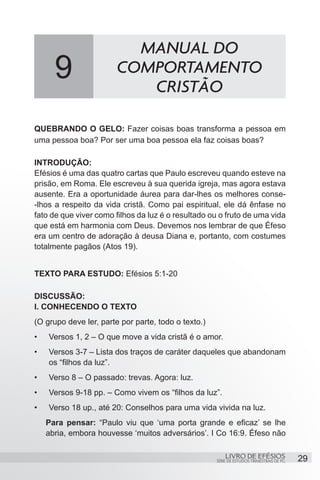 MANUAL DO
       9                COMPORTAMENTO
                           CRISTÃO

QUEBRANDO O GELO: Fazer coisas boas transforma a pessoa em
uma pessoa boa? Por ser uma boa pessoa ela faz coisas boas?

INTRODUÇÃO:
Efésios é uma das quatro cartas que Paulo escreveu quando esteve na
prisão, em Roma. Ele escreveu à sua querida igreja, mas agora estava
ausente. Era a oportunidade áurea para dar-lhes os melhores conse-
-lhos a respeito da vida cristã. Como pai espiritual, ele dá ênfase no
fato de que viver como filhos da luz é o resultado ou o fruto de uma vida
que está em harmonia com Deus. Devemos nos lembrar de que Éfeso
era um centro de adoração à deusa Diana e, portanto, com costumes
totalmente pagãos (Atos 19).


TEXTO PARA ESTUDO: Efésios 5:1-20

DISCUSSÃO:
I. CONHECENDO O TEXTO
(O grupo deve ler, parte por parte, todo o texto.)
•	   Versos 1, 2 – O que move a vida cristã é o amor.
•	   Versos 3-7 – Lista dos traços de caráter daqueles que abandonam
     os “filhos da luz”.
•	   Verso 8 – O passado: trevas. Agora: luz.
•	   Versos 9-18 pp. – Como vivem os “filhos da luz”.
•	   Verso 18 up., até 20: Conselhos para uma vida vivida na luz.
     Para pensar: “Paulo viu que ‘uma porta grande e eficaz’ se lhe
     abria, embora houvesse ‘muitos adversários’. I Co 16:9. Éfeso não

                                                         LIVRO DE EFÉSIOS                 29
                                                     SÉRIE DE ESTUDOS TRIMESTRAIS DE PG
 