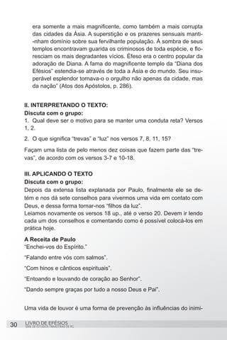 era somente a mais magnificente, como também a mais corrupta
         das cidades da Ásia. A superstição e os prazeres sensuais manti-
         -nham domínio sobre sua fervilhante população. À sombra de seus
         templos encontravam guarida os criminosos de toda espécie, e flo-
         resciam os mais degradantes vícios. Éfeso era o centro popular da
         adoração de Diana. A fama do magnificente templo da “Diana dos
         Efésios” estendia-se através de toda a Ásia e do mundo. Seu insu-
         perável esplendor tornava-o o orgulho não apenas da cidade, mas
         da nação” (Atos dos Apóstolos, p. 286).


     II. INTERPRETANDO O TEXTO:
     Discuta com o grupo:
     1.	 Qual deve ser o motivo para se manter uma conduta reta? Versos
     1, 2.
     2.	 O que significa “trevas” e “luz” nos versos 7, 8, 11, 15?
     Façam uma lista de pelo menos dez coisas que fazem parte das “tre-
     vas”, de acordo com os versos 3-7 e 10-18.

     III. APLICANDO O TEXTO
     Discuta com o grupo:
     Depois da extensa lista explanada por Paulo, finalmente ele se de-
     tém e nos dá sete conselhos para vivermos uma vida em contato com
     Deus, e dessa forma tornar-nos “filhos da luz”.
     Leiamos novamente os versos 18 up., até o verso 20. Devem ir lendo
     cada um dos conselhos e comentando como é possível colocá-los em
     prática hoje.
     A Receita de Paulo
     “Enchei-vos do Espírito.”
     “Falando entre vós com salmos”.
     “Com hinos e cânticos espirituais”.
     “Entoando e louvando de coração ao Senhor”.
     “Dando sempre graças por tudo a nosso Deus e Pai”.


     Uma vida de louvor é uma forma de prevenção às influências do inimi-

30   LIVRO DE EFÉSIOS
     SÉRIE DE ESTUDOS TRIMESTRAIS DE PG
 