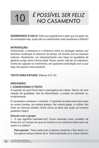 É POSSÍVEL SER FELIZ
          10                                NO CASAMENTO

     QUEBRANDO O GELO: Pela sua experiência e pelo que se pode ver
     na sociedade hoje, quais são os casamentos mais saudáveis e felizes?


     INTRODUÇÃO:
     Certamente, a estrutura e a dinâmica entre os cônjuges passou por
     diversas mudanças no decorrer do tempo, de acordo com as diversas
     culturas. Atualmente, um relacionamento com base na igualdade de
     gêneros surge como a forma ideal. Paulo, porém, fala de um relaciona-
     mento de sujeição no matrimônio, em aparente contradição com o que
     hoje nos parece mais saudável.


     TEXTO PARA ESTUDO: Efésios 5:21-33


     DISCUSSÃO:
     I. CONHECENDO O TEXTO
     A sujeição da qual Paulo fala é prerrogativa da mulher. Dentro de uma
     relação de igualdade, não de inferioridade, a mulher se submete vo-
     luntariamente.
     É necessário conhecer o contexto. O apóstolo levanta esse tema para
     os novos crentes, na maioria gregos. Na cultura grega, a mulher não
     tinha os mesmos direitos. Eram como os bens dos quais os homens
     poderiam dispor.
     Discuta com o grupo:
     1.	 O que significa submeter-se? Como entender esse conselho de
     Paulo em um mundo em que os homens e as mulheres lutam para ver
     quem é o melhor?
         Para pensar: “Deus pede que a esposa conserve o Seu temor e a
         Sua glória sempre diante de si. Total submissão só a nosso Senhor


32   LIVRO DE EFÉSIOS
     SÉRIE DE ESTUDOS TRIMESTRAIS DE PG
 