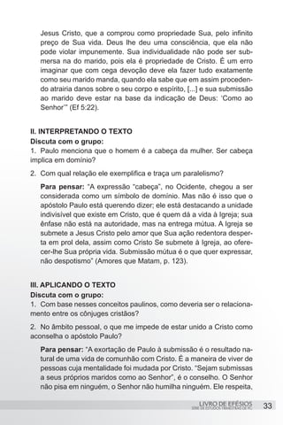 Jesus Cristo, que a comprou como propriedade Sua, pelo infinito
   preço de Sua vida. Deus lhe deu uma consciência, que ela não
   pode violar impunemente. Sua individualidade não pode ser sub-
   mersa na do marido, pois ela é propriedade de Cristo. É um erro
   imaginar que com cega devoção deve ela fazer tudo exatamente
   como seu marido manda, quando ela sabe que em assim proceden-
   do atrairia danos sobre o seu corpo e espírito, [...] e sua submissão
   ao marido deve estar na base da indicação de Deus: ‘Como ao
   Senhor’” (Ef 5:22).


II. INTERPRETANDO O TEXTO
Discuta com o grupo:
1.	 Paulo menciona que o homem é a cabeça da mulher. Ser cabeça
implica em domínio?
2.	 Com qual relação ele exemplifica e traça um paralelismo?
   Para pensar: “A expressão “cabeça”, no Ocidente, chegou a ser
   considerada como um símbolo de domínio. Mas não é isso que o
   apóstolo Paulo está querendo dizer; ele está destacando a unidade
   indivisível que existe em Cristo, que é quem dá a vida à Igreja; sua
   ênfase não está na autoridade, mas na entrega mútua. A Igreja se
   submete a Jesus Cristo pelo amor que Sua ação redentora desper-
   ta em prol dela, assim como Cristo Se submete à Igreja, ao ofere-
   cer-lhe Sua própria vida. Submissão mútua é o que quer expressar,
   não despotismo” (Amores que Matam, p. 123).


III. APLICANDO O TEXTO
Discuta com o grupo:
1.	 Com base nesses conceitos paulinos, como deveria ser o relaciona-
mento entre os cônjuges cristãos?
2.	 No âmbito pessoal, o que me impede de estar unido a Cristo como
aconselha o apóstolo Paulo?
   Para pensar: “A exortação de Paulo à submissão é o resultado na-
   tural de uma vida de comunhão com Cristo. É a maneira de viver de
   pessoas cuja mentalidade foi mudada por Cristo. “Sejam submissas
   a seus próprios maridos como ao Senhor”, é o conselho. O Senhor
   não pisa em ninguém, o Senhor não humilha ninguém. Ele respeita,

                                                        LIVRO DE EFÉSIOS                 33
                                                    SÉRIE DE ESTUDOS TRIMESTRAIS DE PG
 