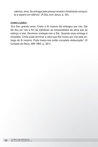valoriza, ama, Se entrega pela pessoa amada e finalmente conquis-
         ta e espera em silêncio” (A Sós com Jesus, p. 39).


     CONCLUSÃO:
     “Em Seu grande amor, Cristo a Si mesmo Se entregou por nós. Ele
     Se deu por nós a fim de satisfazer as necessidades da alma que se
     esforça e luta. Devemos entregar-nos a Ele. Quando essa entrega é
     completa, Cristo pode terminar a obra que Ele iniciou por nós pela en-
     trega de Si mesmo. Pode trazer-nos então completa restauração” (O
     Cuidado de Deus, MM 1965, p. 261).




34   LIVRO DE EFÉSIOS
     SÉRIE DE ESTUDOS TRIMESTRAIS DE PG
 