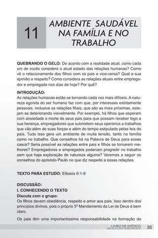 AMBIENTE SAUDÁVEL
   11              NA FAMÍLIA E NO
                      TRABALHO
QUEBRANDO O GELO: De acordo com a realidade atual, como cada
um de vocês considera o atual estado das relações humanas? Como
vê o relacionamento dos filhos com os pais e vice-versa? Qual a sua
opinião a respeito? Como considera as relações atuais entre emprega-
dor e empregado nos dias de hoje? Por quê?
INTRODUÇÃO:
As relações humanas estão se tornando cada vez mais difíceis. A natu-
reza egoísta do ser humano faz com que, por interesses estritamente
pessoais, inclusive as relações filiais, que são as mais próximas, este-
jam se deteriorando visivelmente. Por exemplo, há filhos que esperam
com ansiedade a morte de seus pais para que possam receber logo a
sua herança, empregadores que submetem seus operários a trabalhos
que vão além de suas forças e além do tempo estipulado pelas leis do
país. Tudo isso gera um ambiente de muita tensão, tanto na família
como no trabalho. Que conselhos há na Palavra de Deus para esses
casos? Seria possível as relações entre pais e filhos se tornarem me-
lhores? Empregadores e empregados poderiam progredir no trabalho
sem que haja exploração de natureza alguma? Veremos a seguir os
conselhos do apóstolo Paulo no que diz respeito a essas relações.


TEXTO PARA ESTUDO: Efésios 6:1-9

DISCUSSÃO:
I. CONHECENDO O TEXTO
Discuta com o grupo:
Os filhos devem obediência, respeito e amor aos pais. Isso dentro dos
princípios divinos, pois o próprio 5º Mandamento da Lei de Deus é bem
claro.
Os pais têm uma importantíssima responsabilidade na formação do
                                                        LIVRO DE EFÉSIOS                 35
                                                    SÉRIE DE ESTUDOS TRIMESTRAIS DE PG
 