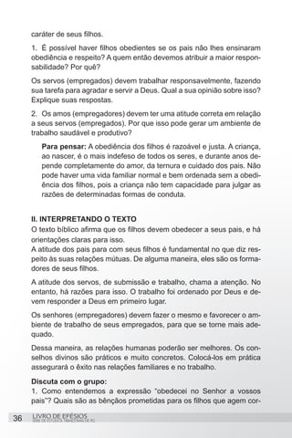 caráter de seus filhos.
     1.	 É possível haver filhos obedientes se os pais não lhes ensinaram
     obediência e respeito? A quem então devemos atribuir a maior respon-
     sabilidade? Por quê?
     Os servos (empregados) devem trabalhar responsavelmente, fazendo
     sua tarefa para agradar e servir a Deus. Qual a sua opinião sobre isso?
     Explique suas respostas.
     2.	 Os amos (empregadores) devem ter uma atitude correta em relação
     a seus servos (empregados). Por que isso pode gerar um ambiente de
     trabalho saudável e produtivo?
         Para pensar: A obediência dos filhos é razoável e justa. A criança,
         ao nascer, é o mais indefeso de todos os seres, e durante anos de-
         pende completamente do amor, da ternura e cuidado dos pais. Não
         pode haver uma vida familiar normal e bem ordenada sem a obedi-
         ência dos filhos, pois a criança não tem capacidade para julgar as
         razões de determinadas formas de conduta.


     II. INTERPRETANDO O TEXTO
     O texto bíblico afirma que os filhos devem obedecer a seus pais, e há
     orientações claras para isso.
     A atitude dos pais para com seus filhos é fundamental no que diz res-
     peito às suas relações mútuas. De alguma maneira, eles são os forma-
     dores de seus filhos.
     A atitude dos servos, de submissão e trabalho, chama a atenção. No
     entanto, há razões para isso. O trabalho foi ordenado por Deus e de-
     vem responder a Deus em primeiro lugar.
     Os senhores (empregadores) devem fazer o mesmo e favorecer o am-
     biente de trabalho de seus empregados, para que se torne mais ade-
     quado.
     Dessa maneira, as relações humanas poderão ser melhores. Os con-
     selhos divinos são práticos e muito concretos. Colocá-los em prática
     assegurará o êxito nas relações familiares e no trabalho.
     Discuta com o grupo:
     1.	 Como entendemos a expressão “obedecei no Senhor a vossos
     pais”? Quais são as bênçãos prometidas para os filhos que agem cor-

36   LIVRO DE EFÉSIOS
     SÉRIE DE ESTUDOS TRIMESTRAIS DE PG
 