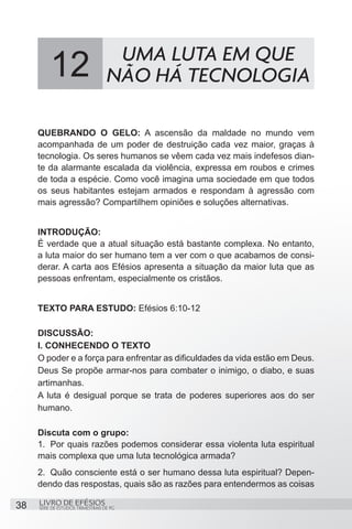 UMA LUTA EM QUE
          12                       NÃO HÁ TECNOLOGIA

     QUEBRANDO O GELO: A ascensão da maldade no mundo vem
     acompanhada de um poder de destruição cada vez maior, graças à
     tecnologia. Os seres humanos se vêem cada vez mais indefesos dian-
     te da alarmante escalada da violência, expressa em roubos e crimes
     de toda a espécie. Como você imagina uma sociedade em que todos
     os seus habitantes estejam armados e respondam à agressão com
     mais agressão? Compartilhem opiniões e soluções alternativas.


     INTRODUÇÃO:
     É verdade que a atual situação está bastante complexa. No entanto,
     a luta maior do ser humano tem a ver com o que acabamos de consi-
     derar. A carta aos Efésios apresenta a situação da maior luta que as
     pessoas enfrentam, especialmente os cristãos.


     TEXTO PARA ESTUDO: Efésios 6:10-12

     DISCUSSÃO:
     I. CONHECENDO O TEXTO
     O poder e a força para enfrentar as dificuldades da vida estão em Deus.
     Deus Se propõe armar-nos para combater o inimigo, o diabo, e suas
     artimanhas.
     A luta é desigual porque se trata de poderes superiores aos do ser
     humano.

     Discuta com o grupo:
     1.	 Por quais razões podemos considerar essa violenta luta espiritual
     mais complexa que uma luta tecnológica armada?
     2.	 Quão consciente está o ser humano dessa luta espiritual? Depen-
     dendo das respostas, quais são as razões para entendermos as coisas

38   LIVRO DE EFÉSIOS
     SÉRIE DE ESTUDOS TRIMESTRAIS DE PG
 