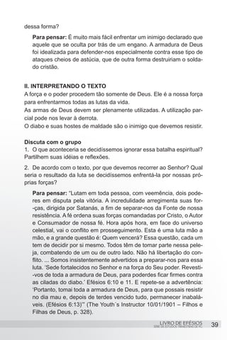 dessa forma?
   Para pensar: É muito mais fácil enfrentar um inimigo declarado que
   aquele que se oculta por trás de um engano. A armadura de Deus
   foi idealizada para defender-nos especialmente contra esse tipo de
   ataques cheios de astúcia, que de outra forma destruiriam o solda-
   do cristão.


II. INTERPRETANDO O TEXTO
A força e o poder procedem tão somente de Deus. Ele é a nossa força
para enfrentarmos todas as lutas da vida.
As armas de Deus devem ser plenamente utilizadas. A utilização par-
cial pode nos levar à derrota.
O diabo e suas hostes de maldade são o inimigo que devemos resistir.

Discuta com o grupo
1.	 O que aconteceria se decidíssemos ignorar essa batalha espiritual?
Partilhem suas idéias e reflexões.
2.	 De acordo com o texto, por que devemos recorrer ao Senhor? Qual
seria o resultado da luta se decidíssemos enfrentá-la por nossas pró-
prias forças?
   Para pensar: “Lutam em toda pessoa, com veemência, dois pode-
   res em disputa pela vitória. A incredulidade arregimenta suas for-
   -ças, dirigida por Satanás, a fim de separar-nos da Fonte de nossa
   resistência. A fé ordena suas forças comandadas por Cristo, o Autor
   e Consumador de nossa fé. Hora após hora, em face do universo
   celestial, vai o conflito em prosseguimento. Esta é uma luta mão a
   mão, e a grande questão é: Quem vencerá? Essa questão, cada um
   tem de decidir por si mesmo. Todos têm de tomar parte nessa pele-
   ja, combatendo de um ou de outro lado. Não há libertação do con-
   flito. ... Somos insistentemente advertidos a preparar-nos para essa
   luta. ‘Sede fortalecidos no Senhor e na força do Seu poder. Revesti-
   -vos de toda a armadura de Deus, para poderdes ficar firmes contra
   as ciladas do diabo.’ Efésios 6:10 e 11. E repete-se a advertência:
   ‘Portanto, tomai toda a armadura de Deus, para que possais resistir
   no dia mau e, depois de terdes vencido tudo, permanecer inabalá-
   veis. (Efésios 6:13)’” (The Youth´s Instructor 10/01/1901 – Filhos e
   Filhas de Deus, p. 328).
                                                       LIVRO DE EFÉSIOS                 39
                                                   SÉRIE DE ESTUDOS TRIMESTRAIS DE PG
 