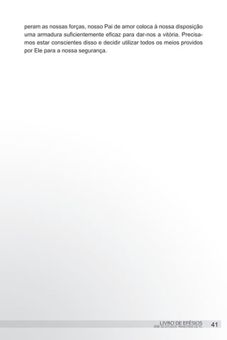 peram as nossas forças, nosso Pai de amor coloca à nossa disposição
uma armadura suficientemente eficaz para dar-nos a vitória. Precisa-
mos estar conscientes disso e decidir utilizar todos os meios providos
por Ele para a nossa segurança.




                                                      LIVRO DE EFÉSIOS                 41
                                                  SÉRIE DE ESTUDOS TRIMESTRAIS DE PG
 