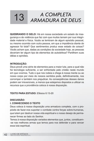 13                             A COMPLETA
                                      ARMADURA DE DEUS

     QUEBRANDO O GELO: Há em nossa sociedade um estado de inse-
     gurança e de violência que faz com que muitos temam por sua integri-
     dade material e física. Vocês se lembram de algum episódio pessoal,
     ou mesmo ocorrido com outra pessoa, em que a impotência diante do
     agressor foi total? Que sentimentos produz esse estado de coisas?
     Vocês acham que, dadas as condições da sociedade hoje, as pessoas
     deveriam ter algum tipo de elementos de autodefesa? Partilhem suas
     idéias e opiniões.


     INTRODUÇÃO:
     Deus provê uma série de elementos para a maior luta, para a qual não
     há tecnologia suficiente, a ser enfrentada pelo cristão neste mundo
     em que vivemos. Tudo o que nos rodeia e chega à nossa mente ou ao
     nosso corpo por meio de nossos sentidos pode, definitivamente, nos
     corromper e também nos prejudicar. As conseqüências desses danos
     podem ser irreversíveis, a menos que estejamos dispostos a utilizar os
     recursos que a providência coloca à nossa disposição.


     TEXTO PARA ESTUDO: Efésios 6:13-20

     DISCUSSÃO:
     I. CONHECENDO O TEXTO
     Deus coloca à nossa disposição uma armadura completa, com o pro-
     pósito de fazer-nos suportar o combate contra forças sobre-humanas,
     que lutam por destruir nossa vida espiritual e o nosso desejo de perma-
     necer firmes ao lado do Senhor.
     Temos à nossa disposição variados elementos que, juntos, constituem-
     -se nas melhores armas que temos para nos defender e para vencer
     essa luta espiritual.


42   LIVRO DE EFÉSIOS
     SÉRIE DE ESTUDOS TRIMESTRAIS DE PG
 