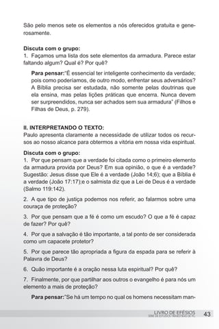 São pelo menos sete os elementos a nós oferecidos gratuita e gene-
rosamente.

Discuta com o grupo:
1.	 Façamos uma lista dos sete elementos da armadura. Parece estar
faltando algum? Qual é? Por quê?
   Para pensar:“É essencial ter inteligente conhecimento da verdade;
   pois como poderíamos, de outro modo, enfrentar seus adversários?
   A Bíblia precisa ser estudada, não somente pelas doutrinas que
   ela ensina, mas pelas lições práticas que encerra. Nunca devem
   ser surpreendidos, nunca ser achados sem sua armadura” (Filhos e
   Filhas de Deus, p. 279).


II. INTERPRETANDO O TEXTO:
Paulo apresenta claramente a necessidade de utilizar todos os recur-
sos ao nosso alcance para obtermos a vitória em nossa vida espiritual.
Discuta com o grupo:
1.	 Por que pensam que a verdade foi citada como o primeiro elemento
da armadura provida por Deus? Em sua opinião, o que é a verdade?
Sugestão: Jesus disse que Ele é a verdade (João 14;6); que a Bíblia é
a verdade (João 17:17);e o salmista diz que a Lei de Deus é a verdade
(Salmo 119:142).
2.	 A que tipo de justiça podemos nos referir, ao falarmos sobre uma
couraça de proteção?
3.	 Por que pensam que a fé é como um escudo? O que a fé é capaz
de fazer? Por quê?
4.	 Por que a salvação é tão importante, a tal ponto de ser considerada
como um capacete protetor?
5.	 Por que parece tão apropriada a figura da espada para se referir à
Palavra de Deus?
6.	 Quão importante é a oração nessa luta espiritual? Por quê?
7.	 Finalmente, por que partilhar aos outros o evangelho é para nós um
elemento a mais de proteção?
   Para pensar:”Se há um tempo no qual os homens necessitam man-

                                                       LIVRO DE EFÉSIOS                 43
                                                   SÉRIE DE ESTUDOS TRIMESTRAIS DE PG
 