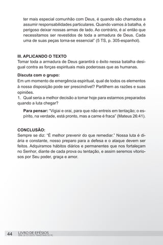 ter mais especial comunhão com Deus, é quando são chamados a
         assumir responsabilidades particulares. Quando vamos à batalha, é
         perigoso deixar nossas armas de lado. Ao contrário, é aí então que
         necessitamos ser revestidos de toda a armadura de Deus. Cada
         uma de suas peças torna-se essencial” (5 TS, p. 305-espanhol).


     III. APLICANDO O TEXTO
     Tomar toda a armadura de Deus garantirá o êxito nessa batalha desi-
     gual contra as forças espirituais mais poderosas que as humanas.
     Discuta com o grupo:
     Em um momento de emergência espiritual, qual de todos os elementos
     à nossa disposição pode ser prescindível? Partilhem as razões e suas
     opiniões.
     1.	 Qual seria a melhor decisão a tomar hoje para estarmos preparados
     quando a luta chegar?
         Para pensar: “Vigiai e orai, para que não entreis em tentação; o es-
         pírito, na verdade, está pronto, mas a carne é fraca” (Mateus 26:41).


     CONCLUSÃO:
     Sempre se diz: “É melhor prevenir do que remediar.” Nossa luta é di-
     ária e constante, nosso preparo para a defesa e o ataque devem ser
     feitos. Adquiramos hábitos diários e permanentes que nos fortaleçam
     no Senhor, diante de cada prova ou tentação, e assim seremos vitorio-
     sos por Seu poder, graça e amor.




44   LIVRO DE EFÉSIOS
     SÉRIE DE ESTUDOS TRIMESTRAIS DE PG
 