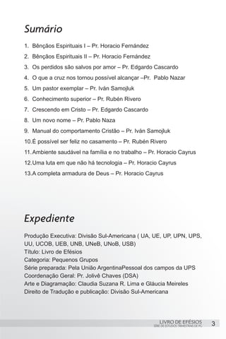 Sumário
1.	 Bênçãos Espirituais I – Pr. Horacio Fernández
2.	 Bênçãos Espirituais II – Pr. Horacio Fernández
3.	 Os perdidos são salvos por amor – Pr. Edgardo Cascardo
4.	 O que a cruz nos tornou possível alcançar –Pr. Pablo Nazar
5.	 Um pastor exemplar – Pr. Iván Samojluk
6.	 Conhecimento superior – Pr. Rubén Rivero
7.	 Crescendo em Cristo – Pr. Edgardo Cascardo
8.	 Um novo nome – Pr. Pablo Naza
9.	 Manual do comportamento Cristão – Pr. Iván Samojluk
10.	 possível ser feliz no casamento – Pr. Rubén Rivero
   É
11.	Ambiente saudável na família e no trabalho – Pr. Horacio Cayrus
12.	 ma luta em que não há tecnologia – Pr. Horacio Cayrus
   U
13.	 completa armadura de Deus – Pr. Horacio Cayrus
   A




Expediente
Produção Executiva: Divisão Sul-Americana ( UA, UE, UP, UPN, UPS,
UU, UCOB, UEB, UNB, UNeB, UNoB, USB)
Título: Livro de Efésios
Categoria: Pequenos Grupos
Série preparada: Pela União ArgentinaPessoal dos campos da UPS
Coordenação Geral: Pr. Jolivê Chaves (DSA)
Arte e Diagramação: Claudia Suzana R. Lima e Gláucia Meireles
Direito de Tradução e publicação: Divisão Sul-Americana




                                                         LIVRO DE EFÉSIOS                 3
                                                     SÉRIE DE ESTUDOS TRIMESTRAIS DE PG
 