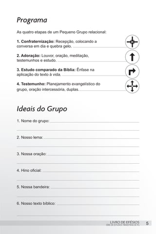 Programa
As quatro etapas de um Pequeno Grupo relacional:

1. Confraternização: Recepção, colocando a
conversa em dia e quebra gelo.

2. Adoração: Louvor, oração, meditação,
testemunhos e estudo.

3. Estudo comparado da Bíblia: Ênfase na
aplicação do texto à vida.

4. Testemunho: Planejamento evangelístico do
grupo, oração intercessória, duplas.




Ideais do Grupo
1. Nome do grupo:



2. Nosso lema:



3. Nossa oração:



4. Hino oficial:



5. Nossa bandeira:



6. Nosso texto bíblico:



                                                   LIVRO DE EFÉSIOS                 5
                                               SÉRIE DE ESTUDOS TRIMESTRAIS DE PG
 