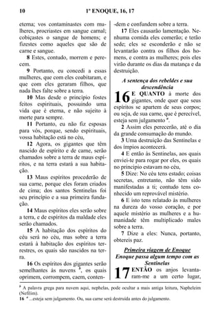 10 1º ENOQUE, 16, 17
eterna; vos contaminastes com mu-
lheres, procriastes em sangue carnal;
cobiçastes o sangue de homens; e
fizestes como aqueles que são de
carne e sangue.
8 Estes, contudo, morrem e pere-
cem.
9 Portanto, eu concedi a essas
mulheres, que com eles coabitaram, e
que com eles geraram filhos, que
nada lhes falte sobre a terra.
10 Mas desde o princípio fostes
feitos espirituais, possuindo uma
vida que é eterna, e não sujeito à
morte para sempre.
11 Portanto, eu não fiz esposas
para vós, porque, sendo espirituais,
vossa habitação está no céu,
12 Agora, os gigantes que têm
nascido de espírito e de carne, serão
chamados sobre a terra de maus espí-
ritos, e na terra estará a sua habita-
ção.
13 Maus espíritos procederão de
sua carne, porque eles foram criados
de cima; dos santos Sentinelas foi
seu princípio e a sua primeira funda-
ção.
14 Maus espíritos eles serão sobre
a terra, e de espíritos da maldade eles
serão chamados.
15 A habitação dos espíritos do
céu será no céu, mas sobre a terra
estará à habitação dos espíritos ter-
restres, os quais são nascidos na ter-
ra.
16 Os espíritos dos gigantes serão
semelhantes às nuvens b
, os quais
oprimem, corrompem, caem, conten-
-dem e confundem sobre a terra.
17 Eles causarão lamentação. Ne-
nhuma comida eles comerão; e terão
sede; eles se esconderão e não se
levantarão contra os filhos dos ho-
mens, e contra as mulheres; pois eles
virão durante os dias da matança e da
destruição.
A sentença dos rebeldes e sua
descendência
E QUANTO à morte dos
gigantes, onde quer que seus
espíritos se apartem de seus corpos;
ou seja, de sua carne, que é perecível,
esteja sem julgamento a
.
2 Assim eles perecerão, até o dia
da grande consumação do mundo.
3 Uma destruição das Sentinelas e
dos ímpios acontecerá.
4 E então às Sentinelas, aos quais
enviei-te para rogar por eles, os quais
no principio estavam no céu,
5 Dize: No céu tens estado; coisas
secretas, entretanto, não têm sido
manifestadas a ti; contudo tens co-
nhecido um reprovável mistério.
6 E isto tens relatado às mulheres
na dureza do vosso coração, e por
aquele mistério as mulheres e a hu-
manidade têm multiplicado males
sobre a terra.
7 Dize a eles: Nunca, portanto,
obtereis paz.
Primeira viagem de Enoque
Enoque passa algum tempo com as
Sentinelas
ENTÃO os anjos levanta-
ram-me a um certo lugar,
b
A palavra grega para nuvem aqui, nephelas, pode ocultar a mais antiga leitura, Napheleim
(Nefilim).
16 a
...esteja sem julgamento. Ou, sua carne será destruída antes do julgamento.
16
17
 