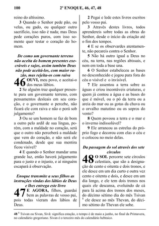 100 2º ENOQUE, 46, 47, 48
reino do altíssimo.
3 Quando o Senhor pede pão, ou
velas, ou gado, ou qualquer outro
sacrifício, isso não é nada; mas Deus
pede corações puros, com isso so-
mente quer testar o coração do ho-
mem.
De como um governante terreno
não aceita do homem presentes exe-
cráveis e sujos, assim também Deus
não pode aceitá-los, com maior ra-
zão, mas rejeita-os com raiva
OUVI, meu povo, e aceitai-o
dos meus lábios.
2 Se alguém traz qualquer presen-
te para um governante terreno, com
pensamentos desleais em seu cora-
ção, e o governante o percebe, não
ficará ele com raiva e não o porá sob
julgamento?
3 Ou se um homem se faz de bom
a outro pelo ardil de sua língua, po-
rém, com a maldade no coração, será
que o outro não perceberá a maldade
que vem do coração, e não será ele
condenado, desde que sua mentira
ficou visível?
4 E quando o Senhor mandar uma
grande luz, então haverá julgamento
para o justo e o injusto, e aí ninguém
escapará à observação.
Enoque transmite a seus filhos as
instruções vindas dos lábios de Deus
e lhes entrega este livro
E AGORA, filhos, guardai
bem as palavras de vosso pai,
pois todas vieram dos lábios de
Deus.
2 Pegai e lede estes livros escritos
pelo vosso pai.
3 Através destes livros, todos
aprendereis sobre todas as obras do
Senhor, desde o início da criação até
o fim dos tempos.
4 E se os observardes atentamen-
te, não pecareis contra o Senhor.
5 Não há outro igual a Deus no
céu, na terra, nas regiões abissais, e
nem em toda a base una.
6 O Senhor estabeleceu as bases
no desconhecido e jogou para fora do
céu o visível e o invisível.
7 Ele assentou a terra sobre as
águas e criou incontáveis criaturas, e
quem já contou a água e as bases do
que é móvel, ou o pó da terra ou a
areia do mar ou as gotas da chuva ou
o orvalho matutino ou os sopros do
vento?
8 Quem povoou a terra e o mar e
o inverno indissolúvel?
9 Ele arrancou as estrelas do pró-
prio fogo e decorou com elas o céu e
o colocou no meio delas.
Da passagem do sol através dos sete
círculos
O SOL percorre sete círculos
celestiais, que são a designa-
ção de cento e oitenta e dois tronos, e
ele desce em um dia curto e outra vez
cento e oitenta e dois, e desce em um
dia longo, e ele tem dois tronos nos
quais ele descansa, evoluindo de cá
para lá acima dos tronos dos meses,
do décimo sétimo dia do mês Tsivan
1
ele desce ao mês Thevan, do déci-
mo sétimo do Thevan ele sobe.
48 1
Tsivan ou Sivan, Sivã: significa estação, o tempo é de maio a junho, no final da Primavera,
no calendário gregoriano. Sivan é o terceiro mês do calendário hebraico.
46
47
48
 