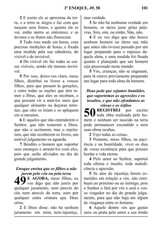 2º ENOQUE, 49, 50 101
2 E assim ele se aproxima da ter-
ra, e a terra se alegra e faz com que
nasçam seus frutos, e quanto ele se
vai, então aterra se entristece, e as
árvores e os frutos não florescem.
3 Tudo isso mede em horas, com
precisas medições de horas, e fixada
uma medida pela sua sabedoria, do
visível e do invisível.
4 Do visível ele faz todas as coi-
sas visíveis, sendo ele mesmo invisí-
vel.
5 Por isso, deixo-vos claro, meus
filhos, distribuí os livros a vossos
filhos, para que passem às gerações,
e entre todas as nações que têm te-
mor a Deus, que eles os recebam, e
que possam vir a amá-los mais que
qualquer alimento ou doçuras terre-
nas, que eles os leiam e os apliquem
em si mesmos.
6 E aqueles que não entenderem o
Senhor, que não temerem a Deus,
que não o aceitarem, mas o rejeita-
rem, que não receberem os livros, um
terrível julgamento os aguarda.
7 Bendito o homem que suportar
seus encargos e arrastá-los com eles,
pois que serão aliviados no dia do
grande julgamento.
Enoque ensina que os filhos a não
jurem pelo céu ou pela terra
E AGORA, meus filhos, eu
vos digo que não jureis por
qualquer juramento, nem através do
céu nem através da terra, nem por
qualquer outra criatura que Deus
criou.
2 E Deus disse: não há nenhum
juramento em mim, nem injustiça,
mas verdade.
3 Se não há nenhuma verdade em
homens, os deixe jurar pelas pala-
vras, Sim, sim, ou então, Não, não.
4 E eu vos digo que não houve
nenhum homem no útero sua mãe
que antes não tivesse passado por um
lugar preparado para o repouso da-
quela alma, e uma medida foi fixada
quanto é planejado que um homem
seja processado neste mundo.
5 Vós, crianças, não se enganam,
para lá esteve previamente preparado
um lugar para toda alma de homem.
Deus pede que sejamos humildes,
que suportemos as agressões e os
insultos, e que não ofendamos as
viúvas e os órfãos
REGISTREI por escrito
toda obra realizada pelo ho-
mem e nenhum ser nascido na terra
pode permanecer escondido e nem
suas obras ocultas.
2 Vejo todas as coisas.
3 Portanto, meus filhos, na paci-
ência e na humildade, vivei os dias
de vossa existência para que possais
herdar a vida eterna.
4 Pelo amor ao Senhor, suportai
toda ofensa e insulto, toda maledi-
cência e agressão.
5 Se atos de injustiça forem co-
metidos em relação a vós, não retri-
buais ao próximo ou ao inimigo, pois
o Senhor o fará por vós e será o vos-
so vingador no dia do grande julga-
mento, para que não haja ato algum
de vingança entre os homens.
6 Aquele dentre vós que gastar
ouro ou prata pelo amor a seu irmão
49
50
 