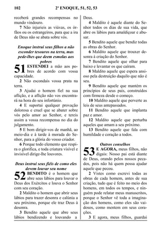 102 2º ENOQUE, 51, 52, 53
receberá grandes recompensas no
mundo vindouro.
7 Não injurieis as viúvas, os ór-
fãos ou os estrangeiros, para que a ira
de Deus não se abata sobre vós.
Enoque instrui seus filhos a não
esconder tesouros na terra, mas
pede-lhes que deem esmolas aos
pobres
ESTENDEI a mão aos po-
bres de acordo com vossa
capacidade.
2 Não escondais vossa prata na
terra.
3 Ajudai o homem fiel na sua
aflição, e a aflição não vos encontra-
rá na hora do seu infortúnio.
4 E suportai qualquer provação
dolorosa e cruel que se abater sobre
vós pelo amor ao Senhor, e tereis
assim a vossa recompensa no dia do
julgamento.
5 E bom dirigir-vos de manhã, ao
meio-dia e à tarde à morada do Se-
nhor, para a glória do vosso criador.
6 Porque todo elemento que respi-
ra o glorifica, e toda criatura visível e
invisível dirige-lhe louvores.
Deus instrui seus fiéis de como eles
devem louvar seu nome
BENDITO é o homem que
abre seus lábios para louvar o
Deus dos Exércitos e louva o Senhor
com seu coração.
2 Maldito o homem que abrir seus
lábios para trazer desonra e calúnia a
seu próximo, porque ele traz Deus à
desonra.
3 Bendito aquele que abre seus
lábios bendizendo e louvando a
Deus.
4 Maldito é aquele diante do Se-
nhor todos os dias de sua vida, que
abre os lábios para amaldiçoar e abu-
sar.
5 Bendito aquele que bendiz todas
as obras do Senhor.
6 Maldito aquele que trouxer de-
sonra à criação do Senhor.
7 Bendito aquele que olhar para
baixo e levantar os que caíram.
8 Maldito aquele que espera ansi-
oso pela destruição daquilo que não é
seu.
9 Bendito aquele que mantém os
princípios de seus pais, construídos
com firmeza desde o começo.
10 Maldito aquele que perverte as
leis de seus antepassados.
11 Bendito aquele que implanta
paz e amor.
12 Maldito aquele que perturba
aqueles que amam a seu próximo.
13 Bendito aquele que fala com
humildade e coração a todos.
Outros conselhos
E AGORA, meus filhos, não
digais: Nosso pai está diante
de Deus, orando pelos nossos peca-
dos, pois não há quem possa ajudar
aquele que pecou.
2 Vistes como escrevi todas as
obras de cada homem, antes de sua
criação, tudo que é feito no meio dos
homens, em todos os tempos, e nin-
guém pode relatar meus manuscritos,
porque o Senhor vê toda a imagina-
ção dos homens, como eles são vai-
dosos, como mentem em seus cora-
ções.
3 E agora, meus filhos, guardai
51
52
53
 