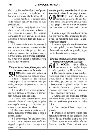 104 2º ENOQUE, 59, 60, 61
ele, e os fez embotados e estúpidos,
para que fossem comandados pelo
homem, sujeitos e obedientes a ele.
5 Assim também o Senhor criou
cada homem senhor de todas as suas
possessões.
6 O Senhor não julgará uma única
alma de animal por causa do homem,
mas condena as almas dos homens
por causa de seus animais neste mun-
do; pois o homem tem um lugar es-
pecial.
7 E como cada alma do homem é
contada em números, da mesma for-
ma os animais não perecerão, nem
todas as almas dos animais que o
Senhor criou, até o grande julgamen-
to, e eles irão acusar o homem, se ele
não cuidar bem deles.
Enoque instruí seus filhos para não
tocarem em carne imunda
QUEM se suja com a alma de
bestas, suja sua própria alma.
2 Para o homem se traz animais
limpos para fazer sacrifício para pe-
cado, para que ele possa ter a cura de
sua alma.
3 E se eles trazem para sacrifício
animais limpos, e pássaros, o homem
tem cura, ele cura sua alma.
4 Todos são determinados para
comida, desde de que ligue-os pelos
quatro pés, para que possa fazer bem
a cura e para curar sua alma.
5 Mas quem mata a besta sem fe-
ridas, mata sua própria alma e suja a
própria carne.
6 E aquele que faz qualquer dano
a uma besta, mesmo que tudo em
segredo, é prática má, e ele suja a sua
própria alma.
Aquele que faz dano à alma de outro
homem faz dano à sua própria alma
AQUELE que trabalha a
matança da alma de um ho-
mem, mata a sua própria alma, e mata
o seu próprio corpo, e não há nenhu-
ma cura para ele durante todo o tem-
po.
2 Aquele que põe um homem em
qualquer armadilha, aderirá nisto ele,
e não há nenhuma cura para ele du-
rante todo o tempo.
3 Aquele que põe um homem em
qualquer prisão, a retribuição dele
não estará querendo ao grande julga-
mento durante todo o tempo.
Enoque ensina seus filhos para se
manterem longe da injustiça
E AGORA, meus filhos,
mantenha seus corações longe
de toda injustiça que Deus odeia.
2 Da mesma maneira que um ho-
mem pede algo a sua própria alma de
Deus, assim o deixou fazer a toda
alma viva, porque eu sei todas as
coisas, como no grande tempo há de
vir muita herança preparada para
homens, bom para o bem, e ruim para
o mal, estas sem números.
3 Abençoado são esses que entram
em casas boas, pois nas casas ruins
não há nenhuma paz nem a volta
deles.
4 Ouvi, meus filhos, pequeno e
grande!
5 Quando o homem puser um
pensamento bom em seu coração, traz
frutos de seu trabalho diante da face
de Deus; e se as suas mãos não os
fizeram, então Deus virará sua
59
60
61
 