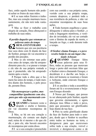 2º ENOQUE, 62, 63, 64 105
face, então aquele homem não pode-
rá achar os frutos de suas mãos.
6 E se suas mãos fizerem o traba-
lho, mas seu coração murmura inces-
santemente, ele não terá toda vanta-
gem.
7 Mas se fizer o trabalho com
alegria de coração, Deus abençoará o
trabalho de suas mãos.
O perdão daqueles que retomam as
palavras antes do tempo
BEM-AVENTURADO o
homem que em sua paciência
traz seus dons com fé diante da face
do Senhor, porque ele vai encontrar o
perdão dos pecados.
2 Mas se ele retomar suas pala-
vras antes do tempo, não há arrepen-
dimento para ele; e se passar o tempo
e ele não de sua própria vontade o
que é prometido, não há arrependi-
mento após a morte.
3 Porque toda a obra que o ho-
mem faz antes do tempo, é tudo men-
tira diante dos homens, e pelo peca-
do, perante Deus.
Não menosprezar o pobre, mas
compartilhar igualmente com eles,
para que não seja murmurado con-
tra Deus
QUANDO o homem veste o
despido e enche o faminto,
ele vai encontrar recompensa de
Deus.
2 Mas, se há em seu coração a
murmuração, ele comete um duplo
mal; ruína de si mesmo e do que ele
dá; e para ele, não haverá encontro
de recompensa por conta disso.
3 E se o seu coração é preenchido
com sua comida e sua própria carne,
vestido com a sua própria roupa,
comete desprezo, e perderá toda a
sua resistência da pobreza, e não vai
encontrar recompensa de suas boas
ações.
4 Todo homem orgulhoso e gran-
diloquente é odiosa para o Senhor , e
toda a linguagem mentirosa, e vesti-
dos de inverdade; ele vai ser cortado
com a lâmina da espada da morte, e
lançada ao fogo, e arde durante todo
o tempo.
O Senhor chama Enoque, e o povo
resolve beijá-lo em um lugar cha-
mado Achuzan
QUANDO Enoque falou
essas palavras para seus fi-
lhos, todas as pessoas que moravam
longe e perto dali ouviram falar que
o Senhor estava chamando Enoque, e
decidiram ir e dar-lhe um beijo, e
dois mil homens se reuniram e foram
a Achuzan, onde estavam Enoque e
seus filhos.
2 E os anciãos e toda a assembleia
foram até lá e reverenciaram e beija-
ram Enoque dizendo:
3 Nosso pai Enoque, que possas
tu ser abençoado pelo Senhor, aquele
que governa eternamente, e agora
abençoe teus filhos e todo o povo,
pare que possamos ser glorificados
hoje diante de tua face.
4 Pois tu serás glorificado diante
da face do Senhor para todo o sem-
pre, desde que o Senhor te escolheu
entre todos os homens na terra, e
designou-te para que escrevesses
sobre toda a sua criação, visível e
invisível, e designou-te como o de
62
63
64
 