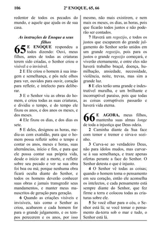 106 2º ENOQUE, 65, 66
redentor de todos os pecados do
mundo, e aquele que ajuda os de sua
casa.
As instruções de Enoque a seus
filhos
E ENOQUE respondeu a
todos dizendo: Ouvi, meus
filhos, antes de todas as criaturas
terem sido criadas, o Senhor criou o
visível e o invisível.
2 E Ele criou o homem à sua ima-
gem e semelhança, e pôs nele olhos
para ver, ouvidos para ouvir, coração
para refletir, e intelecto para delibe-
rar.
3 E o Senhor viu as obras do ho-
mem, e criou todas as suas criaturas,
e dividiu o tempo, e do tempo ele
fixou os anos, e dos anos os meses, e
dos meses.
4 Ele fixou os dias, e dos dias os
sete.
5 E deles, designou as horas, me-
diu-as com exatidão, para que o ho-
mem possa refletir sobre o tempo e
contar os anos, meses e horas, suas
alternâncias, início e fim, e para que
ele possa contar sua própria vida,
desde o início até a morte, e refletir
sobre seu pecado e ver se sua obra
foi boa ou má; porque nenhuma obra
ficará oculta diante do Senhor, e
todos os homens deverão conhecer
suas obras e jamais transgredir seus
mandamentos, e manter meus ma-
nuscritos de geração para geração.
6 Quando as criações visíveis e
invisíveis, tais como o Senhor as
criou, acabarem e cada homem for
para o grande julgamento, e os tem-
pos perecerem e os anos, por isso
mesmo, não mais existirem, e nem
mais os meses, os dias, as horas, pois
que ficarão todos juntos e não pode-
rão ser contados.
7 Haverá um regozijo, e todos os
justos que escaparem do grande jul-
gamento do Senhor serão unidos em
um grande regozijo, pois para os
justos o grande regozijo começará, e
viverão eternamente, e entre eles não
haverá trabalho braçal, doença, hu-
milhação, ansiedade, necessidade,
violência, noite, trevas, mas sim a
grande luz.
8 E eles terão uma grande e indes-
trutível muralha, e um brilhante e
incorruptível paraíso, pois que todas
as coisas corruptíveis passarão e
haverá vida eterna.
E AGORA, meus filhos,
mantenha suas almas longe
de toda a injustiça que Deus odeia.
2 Caminha diante da Sua face
com temor e tremor e sirva-o sozi-
nho.
3 Curva-se ao verdadeiro Deus,
não para ídolos mudos, mas curvar-
se à sua semelhança, e traze apenas
ofertas perante a face do Senhor. O
Senhor detesta o que é injusto.
4 O Senhor vê todas as coisas;
quando o homem toma o pensamento
em seu coração, então ele aconselha
os intelectos, e cada pensamento está
sempre diante do Senhor, que fez
firme a terra e colocou todas as cria-
turas sobre ele.
5 Se você olhar para o céu, o Se-
nhor está lá; se você tomar o pensa-
mento da-terra sob o mar e tudo, o
Senhor está lá.
65
66
 