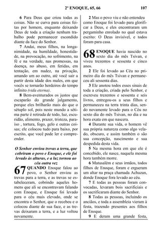 2º ENOQUE, 65, 66 107
6 Para Deus que criou todas as
coisas. Não se curva para coisas fei-
tas por homem, enquanto deixando
Deus de toda a criação nenhum tra-
balho pode permanecer escondido
diante da face do Senhor.
7 Andai, meus filhos, na longa-
nimidade, na humildade, honestida-
de, na provocação, no sofrimento, na
fé e na verdade, nas promessas, na
doença, no abuso, em feridas, em
tentação, em nudez, na privação,
amando um ao outro, até você sair a
partir desta idade dos males, em que
vocês se tornarão herdeiros do tempo
infinito (vida eterna).
8 Bem-aventurados os justos que
escaparão do grande julgamento,
porque eles brilharão mais do que o
sétuplo sol, pois neste mundo a séti-
ma parte é retirada de todo, luz, escu-
ridão, alimento, prazer, tristeza, para-
íso , tortura, fogo, gelo e outras coi-
sas; ele colocou tudo para baixo, por
escrito, que você pode ler e compre-
ender.
O Senhor enviou trevas a terra, que
cobriram o povo e Enoque, e ele foi
levado às alturas, e a luz tornou ao
céu outra vez
QUANDO Enoque falou ao
povo, o Senhor enviou as
trevas para a terra, e as trevas se es-
tabeleceram, cobrindo aqueles ho-
mens que ali se encontravam falando
com Enoque, e Enoque foi levado
para o céu mais elevado, onde se
encontra o Senhor, que o recebeu e o
colocou diante de sua face, e as tre-
vas deixaram a terra, e a luz voltou
novamente.
2 Mas o povo viu e não entendeu
como Enoque foi levado para glorifi-
car a Deus, e eles encontraram um
pergaminho enrolado no qual estava
escrito: O Deus invisível, e todos
foram para casa.
ENOQUE havia nascido no
sexto dia do mês Tsivan, e
viveu trezentos e sessenta e cinco
anos.
2 Ele foi levado ao Céu no pri-
meiro dia do mês Tsivan e permane-
ceu ali sessenta dias.
3 Ele anotou todos esses sinais de
toda a criação, criada pelo Senhor, e
escreveu trezentos e sessenta e seis
livros, entregou-os a seus filhos e
permaneceu na terra trinta dias, sen-
do novamente levado para o Céu no
sexto dia do mês Tsivan, no dia e na
hora exata em que nascera.
4 Durante sua vida, o homem vê
sua própria natureza como algo vela-
do, obscuro, e assim também o são
sua concepção, nascimento e sua
despedida desta vida.
5 Na mesma hora em que ele é
concebido, ele nasce, naquela mesma
hora também morre.
6 Matusalém e seus irmãos, todos
filhos de Enoque, foram e ergueram
um altar na praça chamada Achuzan,
donde Enoque fora levado ao céu.
7 E todas as pessoas foram con-
vocadas, levaram bois sacrificiais e
os sacrificaram diante do Senhor.
8 Todas as pessoas, incluindo os
anciãos, e toda a assembleia vieram à
festa, trazendo presentes aos filhos
de Enoque.
9 E deram uma grande festa,
67
68
 