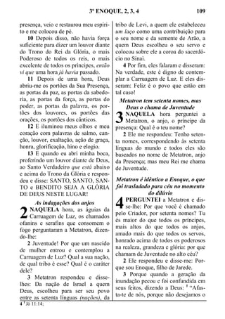 3º ENOQUE, 2, 3, 4 109
presença, veio e restaurou meu espíri-
to e me colocou de pé.
10 Depois disso, não havia força
suficiente para dizer um louvor diante
do Trono do Rei da Glória, o mais
Poderoso de todos os reis, o mais
excelente de todos os príncipes, então
vi que uma hora já havia passado.
11 Depois de uma hora, Deus
abriu-me os portões da Sua Presença,
as portas da paz, as portas da sabedo-
ria, as portas da força, as portas do
poder, as portas da palavra, os por-
tões dos louvores, os portões das
orações, os portões dos cânticos.
12 E iluminou meus olhos e meu
coração com palavras de salmo, can-
ção, louvor, exaltação, ação de graça,
honra, glorificação, hino e elogio.
13 E quando eu abri minha boca,
proferindo um louvor diante de Deus,
ao Santo Verdadeiro que está abaixo
e acima do Trono da Glória e respon-
deu e disse: SANTO, SANTO, SAN-
TO e BENDITO SEJA A GLÓRIA
DE DEUS NESTE LUGAR!
As indagações dos anjos
NAQUELA hora, as águias da
Carruagem de Luz, os chamados
ofanins e serafins que consomem o
fogo perguntaram a Metatron, dizen-
do-lhe:
2 Juventude! Por que um nascido
de mulher entrou e contemplou a
Carruagem de Luz? Qual a sua nação,
de qual tribo é esse? Qual é o caráter
dele?
3 Metatron respondeu e disse-
lhes: Da nação de Israel a quem
Deus, escolheu para ser seu povo
entre as setenta línguas (nações), da
tribo de Levi, a quem ele estabeleceu
um laço como uma contribuição para
o seu nome e da semente de Arão, a
quem Deus escolheu o seu servo e
colocou sobre ele a coroa do sacerdó-
cio no Sinai.
4 Por fim, eles falaram e disseram:
Na verdade, este é digno de contem-
plar a Carruagem de Luz. E eles dis-
seram: Feliz é o povo que estão em
tal caso!
Metatron tem setenta nomes, mas
Deus o chama de Juventude
NAQUELA hora perguntei a
Metatron, o anjo, o príncipe da
presença: Qual é o teu nome?
2 Ele me respondeu: Tenho seten-
ta nomes, correspondendo às setenta
línguas do mundo e todos eles são
baseados no nome de Metatron, anjo
da Presença; mas meu Rei me chama
de Juventude.
Metatron é idêntico a Enoque, o que
foi trasladado para céu no momento
do dilúvio
PERGUNTEI a Metatron e dis-
se-lhe: Por que você é chamado
pelo Criador, por setenta nomes? Tu
és maior do que todos os príncipes,
mais altos do que todos os anjos,
amado mais do que todos os servos,
honrado acima de todos os poderosos
na realeza, grandeza e glória: por que
chamam de Juventude no alto céu?
2 Ele respondeu e disse-me: Por-
que sou Enoque, filho de Jarede.
3 Porque quando a geração da
inundação pecou e foi confundida em
seus feitos, dizendo a Deus: 1
“Afas-
ta-te de nós, porque não desejamos o
4 1
Jó 11:14;
2
3
4
 