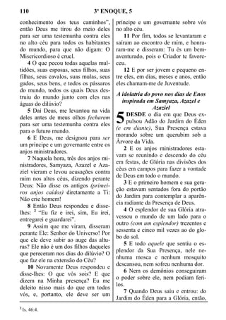 110 3º ENOQUE, 5
conhecimento dos teus caminhos”,
então Deus me tirou do meio deles
para ser uma testemunha contra eles
no alto céu para todos os habitantes
do mundo, para que não digam: O
Misericordioso é cruel.
4 O que pecou todas aquelas mul-
tidões, suas esposas, seus filhos, suas
filhas, seus cavalos, suas mulas, seus
gados, seus bens, e todos os pássaros
do mundo, todos os quais Deus des-
truiu do mundo junto com eles nas
águas do dilúvio?
5 Daí Deus, me levantou na vida
deles antes de meus olhos fecharem
para ser uma testemunha contra eles
para o futuro mundo.
6 E Deus, me designou para ser
um príncipe e um governante entre os
anjos ministradores.
7 Naquela hora, três dos anjos mi-
nistradores, Samyaza, Azazel e Aza-
ziel vieram e levou acusações contra
mim nos altos céus, dizendo perante
Deus: Não disse os antigos (primei-
ros anjos caídos) diretamente a Ti:
Não crie homem!
8 Então Deus respondeu e disse-
lhes: 2
“Eu fiz e irei, sim, Eu irei,
entregarei e guardarei”.
9 Assim que me viram, disseram
perante Ele: Senhor do Universo! Por
que ele deve subir ao auge das altu-
ras? Ele não é um dos filhos daqueles
que pereceram nos dias do dilúvio? O
que faz ele na extensão do Céu?
10 Novamente Deus respondeu e
disse-lhes: O que vós sois? E que
dizem na Minha presença? Eu me
deleito nisso mais do que em todos
vós, e, portanto, ele deve ser um
príncipe e um governante sobre vós
no alto céu.
11 Por fim, todos se levantaram e
saíram ao encontro de mim, e honra-
ram-me e disseram: Tu és um bem-
aventurado, pois o Criador te favore-
ceu.
12 E por ser jovem e pequeno en-
tre eles, em dias, meses e anos, então
eles chamam-me de Juventude.
A idolatria do povo nos dias de Enos
inspirada em Samyaza, Azazel e
Azaziel
DESDE o dia em que Deus ex-
pulsou Adão do Jardim do Éden
(e em diante), Sua Presença estava
morando sobre um querubim sob a
Árvore da Vida.
2 E os anjos ministradores esta-
vam se reunindo e descendo do céu
em festas, de Glória nas divisões dos
céus em campos para fazer a vontade
de Deus em todo o mundo.
3 E o primeiro homem e sua gera-
ção estavam sentados fora do portão
do Jardim para contemplar a aparên-
cia radiante da Presença de Deus.
4 O esplendor de sua Glória atra-
vessou o mundo de um lado para o
outro (com um esplendor) trezentos e
sessenta e cinco mil vezes ao do glo-
bo do sol.
5 E todo aquele que sentiu o es-
plendor da Sua Presença, nele ne-
nhuma mosca e nenhum mosquito
descansou, nem sofreu nenhuma dor.
6 Nem os demônios conseguiram
o poder sobre ele, nem podiam feri-
los.
7 Quando Deus saiu e entrou: do
Jardim do Éden para a Glória, então,
2
Is. 46:4.
5
 