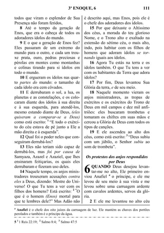 3º ENOQUE, 6 111
todos que viram o esplendor de Sua
Presença não foram feridos,
8 Até o tempo da geração de
Enos, que era o cabeça de todos os
adoradores ídolos do mundo.
9 E o que a geração de Enos fez?
Eles passaram de um extremo do
mundo para o outro, e cada um trou-
xe prata, ouro, pedras preciosas e
pérolas em montes como montanhas
e colinas tirando para si ídolos em
todo o mundo.
10 E ergueram os ídolos nas quar-
to partes do mundo: o tamanho de
cada ídolo era cem côvados.
11 E derrubaram o sol, a lua, os
planetas e as constelações, e os colo-
caram diante dos ídolos à sua direita
e à sua esquerda, para atendê-los,
mesmo estando diante de Deus, (eles
quiseram a comparar-se a Deus)
como está escrito: 1
“E todo o exérci-
to do céu estava de pé junto a Ele a
mão direita e à esquerda”.
12 Qual foi o poder neles que con-
seguiram derrubá-los?
13 Eles não teriam sido capaz de
derrubá-los, mas foi por causa de
Samyaza, Azazel e Azaziel, que lhes
ensinaram feitiçarias, os quais eles
derrubaram e fizeram uso deles.
14 Naquele tempo, os anjos minis-
tradores trouxeram acusações contra
eles a Deus, dizendo: Mestre do Uni-
verso! O que Tu tens a ver com os
filhos dos homens? Está escrito: 2 “
O
que é o homem (Enos) mortal para
que te lembres dele?” Mas Adão não
é descrito aqui, mas Enos, pois ele é
o chefe dos adoradores dos ídolos.
15 Por que deixaste o Altíssimo
dos céus, a morada do teu glorioso
Nome, e o Trono alto e exaltado na
extensão do sétimo céu, o mais alto,
indo, pois habitar com os filhos de
homens que adoram ídolos se tor-
nando iguais aos ídolos.
16 Agora Tu estás na terra e os
ídolos também. O que Tu tens a ver
com os habitantes da Terra que adora
ídolos?
17 Por fim, Deus levantou Sua
Glória da terra, e de seu meio.
18 Naquele momento vieram os
anjos ministradores, as tropas de
exércitos e os exércitos do Trono de
Deus em mil campos e dez mil anfi-
triões: eles buscaram trombetas e
tomaram os chifres em suas mãos e
cercou a Glória de Deus com todos os
tipos de canções.
19 E ele ascendeu ao alto dos
céus, como está escrito: 3
“Deus subiu
com um júbilo, o Senhor subiu ao
som de trombeta”.
Os protestos dos anjos respondidos
por Deus
QUANDO Deus desejou levan-
tar-me no alto, Ele primeiro en-
viou Anafiel a
o príncipe, e ele me
levou de seu meio à sua vista e me
levou sobre uma carruagem ardente
com cavalos ardentes, servos da gló-
ria.
2 E ele me levantou no alto céu
a
Anafiel é o chefe dos oito juízes da carruagem de luz. Ele mantém as chaves dos portões
perolados e também é o príncipe da água.
5 1
1 Reis 22:19; 2
Salmo 8:4; 3
Salmo 47:5
6
 