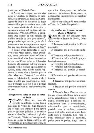 112 3º ENOQUE, 7, 8
junto com a Glória de Deus.
3 Assim que cheguei ao alto dos
céus, o Criador, os ofanins, os sera-
fins, os querubins, as rodas da Carru-
agem de Luz e os ministros do fogo
consumidor, percebendo o meu chei-
ro a uma distância de trezentos e
sessenta e cinco mil miríades de pa-
rasangs (21.900.000.000 km) e disse-
ram: Que cheiro de um nascido de
mulher através de uma gota branca b
,
porque sobe aqui no alto, pois ele é
meramente um mosquito entre aque-
les que ministram as chamas de fogo?
4 Então Deus respondeu e falou
com eles: Meus servos, meus exérci-
tos, meus querubins, meus ofanins e
meus serafins! Não fiquei desconten-
te por isso! Como todos os filhos dos
homens Me negaram e deixaram meu
grande Reino e foram após adorar os
ídolos, então tenho tirado minha Pre-
sença de entre eles e levei-a para o
alto. Mas este (Enoque) é um eleito
entre os habitantes do mundo, e ele é
igual a todos que praticam a fé, justi-
ça e perfeição da ação e Eu o peguei
como um tributo no mundo sob todos
os céus.
Enoque voou sobre as asas do vento
de Deus
QUANDO Deus me tirou da
geração do dilúvio, ele me levou
nas asas do vento da Sua Presença
até o mais alto paraíso e me levou
para os grandes palácios da extensão
do mais alto Céu, onde está o glorio-
so Trono de Glória, a Carruagem de
Luz, as tropas de fúria, exércitos de
veemência, as potestades do fogo, os
querubins flamejantes, os ofanins
ardentes, os criados flamejantes, o
dominações intermitente e os serafins
iluminantes.
2 E ele me colocou lá para atender
o Trono da Glória dia após dia.
Os portões dos tesouros do céu
aberto a Metatron
ANTES de me designar para
atender o Trono da Glória, Deus
abriu a mim:
2 Trezentos mil portões de Com-
preensão,
3 Trezentos mil portões de sutile-
za,
4 Trezentos mil portões da vida,
5 Trezentos mil portões de graça e
bondade amorosa,
6 Trezentos mil portões de amor,
7 Trezentos mil portões da lei,
8 Trezentos mil portões de mansi-
dão,
9 Trezentos mil portões de manu-
tenção,
10 Trezentos mil portões de mise-
ricórdia,
11 Trezentos mil portões de medo
do céu,
12 Naquela hora, Deus acrescen-
tou em mim a sabedoria para a sabe-
doria, entendimento para o entendi-
mento, sutileza para a sutileza, co-
nhecimento para o conhecimento,
misericórdia para a misericórdia,
piedade para a piedade, instrução
para a instrução, amor ao amor, bon-
dade para a bondade, bem para o
bem, mansidão para a mansidão,
poder para o poder, força para a
b
Gota branca: Sêmen
7
8
 